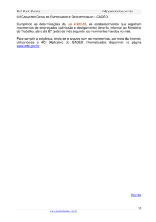PPrrooff.. PPaauulloo DDaannttaass rrhh@@ppaauullooddaannttaass..ccoomm..bbrr
___________________________________________________________________________________________
www.paulodantas.com.br
35
99..55CCAADDAASSTTRROO GGEERRAALL DDEE EEMMPPRREEGGAADDOOSS EE DDEESSEEMMPPRREEGGAADDOO –– CCAAGGEEDD
Cumprindo as determinações da LLeeii 44..992233--6655, os estabelecimentos que registram
movimentos de empregados (admissão e desligamento) deverão informar ao Ministério
do Trabalho, até o dia 07 (sete) do mês seguinte, os movimentos havidos no mês.
Para cumprir a exigência, envia-se o arquivo com os movimentos, por meio da Internet,
utilizando-se o ACI (Aplicativo do GAGED Informatizado), disponível na página
www.mte.gov.br.
VOLTAR
 