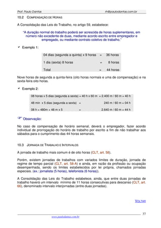 PPrrooff.. PPaauulloo DDaannttaass rrhh@@ppaauullooddaannttaass..ccoomm..bbrr
___________________________________________________________________________________________
www.paulodantas.com.br
37
1100..22 CCOOMMPPEENNSSAAÇÇÃÃOO DDEE HHOORRAASS
A Consolidação das Leis do Trabalho, no artigo 59, estabelece:
““AA dduurraaççããoo nnoorrmmaall ddoo ttrraabbaallhhoo ppooddeerráá sseerr aaccrreesscciiddaa ddee hhoorraass ssuupplleemmeennttaarreess,, eemm
nnúúmmeerroo nnããoo eexxcceeddeennttee ddee dduuaass,, mmeeddiiaannttee aaccoorrddoo eessccrriittoo eennttrree eemmpprreeggaaddoorr ee
eemmpprreeggaaddoo,, oouu mmeeddiiaannttee ccoonnttrraattoo ccoolleettiivvoo ddee ttrraabbaallhhoo..””
EExxeemmpplloo 11::
04 dias (segunda a quinta) x 9 horas = 36 horas
1 dia (sexta) 8 horas = 8 horas
Total = 44 horas
Nove horas de segunda a quinta-feira (oito horas normais e uma de compensação) e na
sexta-feira oito horas.
EExxeemmpplloo 22::
08 horas x 5 dias (segunda a sexta) = 40 h x 60 m = 2.400 m / 60 m = 40 h
48 min x 5 dias (segunda a sexta) = 240 m / 60 m = 04 h
08 h = 480m + 48 m x 5 = 2.640 m / 60 m = 44 h
OObbsseerrvvaaççããoo::
No caso de compensação de horário semanal, deverá o empregador, fazer acordo
individual de prorrogação do horário de trabalho por escrito a fim de não trabalhar aos
sábados para o cumprimento das 44 horas semanais.
1100..33 JJOORRNNAADDAA DDEE TTRRAABBAALLHHOO EE IINNTTEERRVVAALLOOSS
A jornada de trabalho mais comum é de oito horas (CCLLTT,, aarrtt.. 5588).
Porém, existem jornadas de trabalhos com variados limites de duração, jornada de
regime de tempo parcial (CCLLTT,, aarrtt.. 5588--AA) e ainda, em razão da profissão ou ocupação
desempenhada, sendo os limites estabelecidos por lei própria, chamados jornadas
especiais. (eexx..:: jjoorrnnaalliissttaa ((55 hhoorraass)),, tteelleeffoonniissttaa ((66 hhoorraass))).
A Consolidação das Leis do Trabalho estabelece, ainda, que entre duas jornadas de
trabalho haverá um intervalo mínimo de 11 horas consecutivas para descanso (CCLLTT,, aarrtt..
6666), denominado intervalo interjornadas (entre duas jornadas).
VOLTAR
 