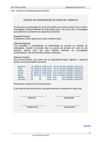 PPrrooff.. PPaauulloo DDaannttaass rrhh@@ppaauullooddaannttaass..ccoomm..bbrr
___________________________________________________________________________________________
www.paulodantas.com.br
38
1100..44 AACCOORRDDOO DDEE CCOOMMPPEENNSSAAÇÇÃÃOO DDEE HHOORRAASS
AACCOORRDDOO DDEE CCOOMMPPEENNSSAAÇÇÃÃOO DDEE HHOORRAASS DDEE TTRRAABBAALLHHOO
Acordo para compensação de horas de trabalho que entre si fazem, de um lado o
empregador EEmmpprreessaa MMooddeelloo ddee IInnffoorrmmaaççããoo LLttddaa, e de outro lado o empregado
que subscreve o presente nas seguintes condições:
CCllááuussuullaa PPrriimmeeiirraa
O presente acordo vigorará por prazo indeterminado.
CCllááuussuullaa SSeegguunnddaa
Fica acordada a possibilidade de elasticidade de jornada de trabalho do
empregado, visando à extinção total ou parcial da jornada em outro dia da
semana, ficando certo que pelo trabalho realizado em prorrogação
compensatória, não será devido qualquer acréscimo.
CCllááuussuullaa TTeerrcceeiirraa
Fica convencionado, de acordo com as disposições legais vigentes, o seguinte
horário normal de trabalho semanal:
Segunda .......... de 08:00 as 18:00 horas, com 01:00 para refeição e descanso.
Terça .......... de 08:00 as 18:00 horas, com 01:00 para refeição e descanso.
Quarta .......... de 08:00 as 18:00 horas, com 01:00 para refeição e descanso.
Quinta .......... de 08:00 as 18:00 horas, com 01:00 para refeição e descanso.
Sexta .......... de 08:00 as 17:00 horas, com 01:00 para refeição e descanso.
Sábado .......... de as horas, com para refeição e descanso.
Domingo ......... de as horas, com para refeição e descanso..
Perfazendo o total de 44 horas semanais.
E por estarem de pleno acordo, as partes assinam o presente em duas vias.
______________________ ______________________
empresa empregado
______________________ ______________________
Testemunha Testemunha
VOLTAR
 