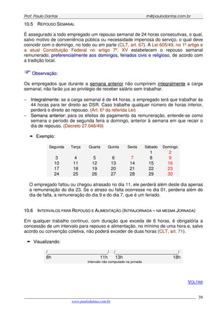 PPrrooff.. PPaauulloo DDaannttaass rrhh@@ppaauullooddaannttaass..ccoomm..bbrr
___________________________________________________________________________________________
www.paulodantas.com.br
39
1100..55 RREEPPOOUUSSOO SSEEMMAANNAALL
É assegurado a todo empregado um repouso semanal de 24 horas consecutivas, o qual,
salvo motivo de conveniência pública ou necessidade imperiosa do serviço, o qual deve
coincidir com o domingo, no todo ou em parte (CCLLTT,, aarrtt.. 6677). A LLeeii 660055//4499,, nnoo 11ºº aarrttiiggoo ee
aa aattuuaall CCoonnssttiittuuiiççããoo FFeeddeerraall nnoo aarrttiiggoo 77ºº,, XXVV estabelecem o repouso semanal
remunerado, pprreeffeerreenncciiaallmmeennttee aaooss ddoommiinnggooss, ffeerriiaaddooss cciivviiss ee rreelliiggiioossoo, de acordo com
a tradição local.
OObbsseerrvvaaççããoo::
Os empregados que durante a sseemmaannaa aanntteerriioorr não cumprirem iinntteeggrraallmmeennttee a carga
semanal, não farão jus ao privilégio de receber salário sem trabalhar.
− IInntteeggrraallmmeennttee: se a carga semanal é de 44 horas, o empregado terá que trabalhar às
44 horas para ter direito ao DSR. Caso trabalhe qualquer número de horas inferior,
perderá o direito ao repouso. (AArrtt.. 66ºº ddaa rreeffeerriiddaa LLeeii)
− SSeemmaannaa aanntteerriioorr: para os efeitos do pagamento da remuneração, entende-se como
semana o período de segunda feira a domingo, anterior à semana em que recair o
dia de repouso. (DDeeccrreettoo 2277..004488//4499)
EExxeemmpplloo::
SSeegguunnddaa TTeerrççaa QQuuaarrttaa QQuuiinnttaa SSeexxttaa SSáábbaaddoo DDoommiinnggoo
1 2
3 4 5 6 7 8 9
10 11 12 13 14 15 16
17 18 19 20 21 22 23
24 25 26 27 28 29 30
O empregado faltou ou chegou atrasado no dia 11, ele perderá além deste dia apenas
a remuneração do dia 23. Se o atraso ou falta ocorresse no dia 01, perderia além do
dia de falta, a remuneração do dia 9 e do dia 7, que é um feriado.
1100..66 IINNTTEERRVVAALLOOSS PPAARRAA RREEPPOOUUSSOO EE AALLIIMMEENNTTAAÇÇÃÃOO ((IINNTTRRAAJJOORRNNAADDAA –– NNAA MMEESSMMAA JJOORRNNAADDAA))
Em qualquer trabalho continuo, com duração que exceda de 6 horas, é obrigatória a
concessão de um intervalo para repouso e alimentação, no mínimo de uma hora e, salvo
acordo ou convenção coletiva, não poderá exceder de duas horas (CCLLTT,, aarrtt.. 7711).
VViissuuaalliizzaannddoo::
/________________________/ /_________________________/
8h 11h 13h 18h
Intervalo não computado na jornada
VOLTAR
 