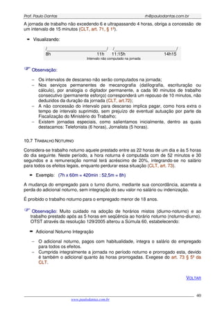 PPrrooff.. PPaauulloo DDaannttaass rrhh@@ppaauullooddaannttaass..ccoomm..bbrr
___________________________________________________________________________________________
www.paulodantas.com.br
40
A jornada de trabalho não excedendo 6 e ultrapassando 4 horas, obriga a concessão de
um intervalo de 15 minutos (CCLLTT,, aarrtt.. 7711,, §§ 11ºº).
VViissuuaalliizzaannddoo:
/________________________/ /_________________________/
8h 11h 11:15h 14h15
Intervalo não computado na jornada
OObbsseerrvvaaççããoo::
− Os intervalos de descanso não serão computados na jornada;
− Nos serviços permanentes de mecanografia (datilografia, escrituração ou
cálculo), por analogia o digitador permanente, a cada 90 minutos de trabalho
consecutivo (permanente esforço) corresponderá um repouso de 10 minutos, não
deduzidos da duração da jornada (CCLLTT,, aarrtt..7722);
− A não concessão do intervalo para descanso implica pagar, como hora extra o
tempo de intervalo suprimido, sem prejuízo de eventual autuação por parte da
Fiscalização do Ministério do Trabalho;
− Existem jornadas especiais, como salientamos inicialmente, dentro as quais
destacamos: Telefonista (6 horas), Jornalista (5 horas).
1100..77 TTRRAABBAALLHHOO NNOOTTUURRNNOO
Considera-se trabalho noturno aquele prestado entre as 22 horas de um dia e às 5 horas
do dia seguinte. Neste período, a hora noturna é computada com de 52 minutos e 30
segundos e a remuneração normal terá acréscimo de 20%, integrando-se no salário
para todos os efeitos legais, enquanto perdurar essa situação (CCLLTT,, aarrtt.. 7733).
EExxeemmpplloo: ((77hh xx 6600mm == 442200mmiinn :: 5522,,55mm == 88hh))
A mudança do empregado para o turno diurno, mediante sua concordância, acarreta a
perda do adicional noturno, sem integração do seu valor no salário ou indenização.
É proibido o trabalho noturno para o empregado menor de 18 anos.
OObbsseerrvvaaççããoo:: Muito cuidado na adoção de horários mistos (diurno-noturno) e ao
trabalho prestado após as 5 horas em seqüência ao horário noturno (noturno-diurno).
OTST através da resolução 129/2005 alterou a Súmula 60, estabelecendo:
Adicional Noturno Integração
− O adicional noturno, pagos com habitualidade, integra o salário do empregado
para todos os efeitos.
− Cumprida integralmente a jornada no período noturno e prorrogado esta, devido
é também o adicional quanto às horas prorrogadas. Exegese do aarrtt.. 7733 §§ 55ºº ddaa
CCLLTT.
VOLTAR
 