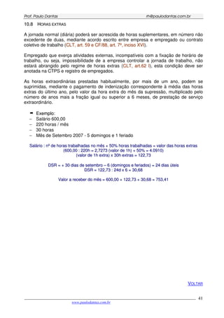 PPrrooff.. PPaauulloo DDaannttaass rrhh@@ppaauullooddaannttaass..ccoomm..bbrr
___________________________________________________________________________________________
www.paulodantas.com.br
41
1100..88 HHOORRAASS EEXXTTRRAASS
A jornada normal (diária) poderá ser acrescida de horas suplementares, em número não
excedente de duas, mediante acordo escrito entre empresa e empregado ou contrato
coletivo de trabalho (CCLLTT,, aarrtt.. 5599 ee CCFF//8888,, aarrtt.. 77ºº,, iinncciissoo XXVVII).
Empregado que exerça atividades externas, incompatíveis com a fixação de horário de
trabalho, ou seja, impossibilidade de a empresa controlar a jornada de trabalho, não
estará abrangido pelo regime de horas extras (CCLLTT,, aarrtt..6622 II), esta condição deve ser
anotada na CTPS e registro de empregados.
As horas extraordinárias prestadas habitualmente, por mais de um ano, podem se
suprimidas, mediante o pagamento de indenização correspondente à média das horas
extras do último ano, pelo valor da hora extra do mês da supressão, multiplicado pelo
número de anos mais a fração igual ou superior a 6 meses, de prestação de serviço
extraordinário.
EExxeemmpplloo:
− Salário 600,00
− 220 horas / mês
− 30 horas
− Mês de Setembro 2007 - 5 domingos e 1 feriado
SSaalláárriioo :: nnºº ddee hhoorraass ttrraabbaallhhaaddaass nnoo mmêêss ++ 5500%% hhoorraass ttrraabbaallhhaaddaass == vvaalloorr ddaass hhoorraass eexxttrraass
((660000,,0000 :: 222200hh == 22,,77227733 ((vvaalloorr ddee 11hh)) ++ 5500%% == 44..00991100))
((vvaalloorr ddee 11hh eexxttrraa)) xx 3300hh eexxttrraass == 112222,,7733
DDSSRR == ++ 3300 ddiiaass ddee sseetteemmbbrroo –– 66 ((ddoommiinnggooss ee ffeerriiaaddooss)) == 2244 ddiiaass úútteeiiss
DDSSRR == 112222,,7733 :: 2244dd xx 66 == 3300,,6688
VVaalloorr aa rreecceebbeerr ddoo mmêêss == 660000,,0000 ++ 112222,,7733 ++ 3300,,6688 == 775533,,4411
VOLTAR
 