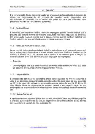 PPrrooff.. PPaauulloo DDaannttaass rrhh@@ppaauullooddaannttaass..ccoomm..bbrr
___________________________________________________________________________________________
www.paulodantas.com.br
42
1111.. SSAALLÁÁRRIIOO
É a remuneração devida pelo empregador ao empregado pela prestação de serviços do
último, em decorrência de um contrato de trabalho, sendo inadmissível sua
redutibilidade. É permitido que o salário seja pago em parte por utilidades, num
percentual máximo de 70 % (setenta por cento).
1111..11 SSAALLÁÁRRIIOO MMÍÍNNIIMMOO
É instituído pelo Governo Federal. Nenhum empregado poderá receber menos que o
previsto pelo salário mínimo por trabalho executado nas horas regulares da empresa.
Um empregado receberá menos que o salário mínimo quando também trabalhar em
horário reduzido, ou seja, receberá na proporção de sua carga horária.
1111..22 FFOORRMMAA DDEE PPAAGGAAMMEENNTTOO DDEE SSAALLÁÁRRIIOOSS
Ao se concluir determinado período de trabalho, seja ele semanal, quinzenal ou mensal,
terá o empregado o direito de receber seu salário, sendo este fixado em seu contrato de
trabalho e inscrito na CTPS. Note-se que o critério a ser adotado para a fixação do
salário nada tem a ver com os intervalos que se pagam ao empregado.
EExxeemmpplloo:
− um empregado com sua base de cálculo em horas pode receber por mês. Sua base
de cálculo é a hora, mas a forma de pagamento é mensal.
1111..22..11 SSaalláárriioo MMeennssaall
É estabelecido com base no calendário oficial, sendo apurado no fim de cada mês o
valor a ser percebido pelo empregado, considerando mês, para todos os fins, o período
de 30 (trinta) dias, não se levando em consideração se este mês tem 26, 28, 29 ou 31
dias. Nessa forma de pagamento de salários, deverá o empregador pagar ao seu
empregado até o quinto dia útil do mês seguinte, sendo considerado o sábado como dia
útil.
1111..22..22 SSaalláárriioo QQuuiinnzzeennaall
É estabelecido com base em quinze dias do mês, devendo o valor apurado ser pago até
o 5º dia da quinzena vencida, ou seja, os pagamentos serão efetuados no dia 20 do mês
correspondente e no dia 5 do mês subseqüente.
VOLTAR
 