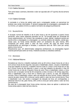 PPrrooff.. PPaauulloo DDaannttaass rrhh@@ppaauullooddaannttaass..ccoomm..bbrr
___________________________________________________________________________________________
www.paulodantas.com.br
43
1111..22..33 SSaalláárriioo SSeemmaannaall
Tem como base a semana, devendo o valor ser apurado até o 5º (quinto) dia da semana
vencida.
1111..22..44 SSaalláárriioo--CCoommiissssããoo
A comissão é a forma de salário pelo qual o empregado recebe um percentual do
produto cuja venda intermedeia. É sempre assegurada ao empregado a percepção de,
no mínimo, um salário-mínimo ou salário normativo da categoria profissional.
1111..33 SSAALLÁÁRRIIOO EEXXTTRRAA
A duração normal de trabalho é de 8 (oito) horas e de 44 (quarenta e quatro) horas
semanais, salvo casos especiais previstos em lei. Tal jornada pode ser acrescida de
horas suplementares, em número não excedente a duas, diárias, mediante acordo por
escrito entre o empregado e o empregador, ou contrato coletivo de trabalho, sendo que,
nesse caso, as horas extras deverão sofrer um acréscimo de, pelo menos, 50%
(cinqüenta por cento) sobre o valor da hora normal. No caso de haver horas
extraordinárias em domingos e feriados, o acréscimo será de 100% (cem por cento)
sobre a hora normal.
Ressalvamos que, em determinadas categorias profissionais, os empregados logram
maiores percentuais sobre as horas, mediante acordos ou dissídios coletivos.
1111..44 AADDIICCIIOONNAAIISS
1111..44..11 AAddiicciioonnaall NNoottuurrnnoo
Considera-se noturno o trabalho realizado entre as 22 (vinte e duas) horas de um dia e
as 5 (cinco) horas do dia seguinte; isso para o trabalhador urbano. Já para o trabalhador
rural que trabalha na lavoura, o trabalho noturno é das 21 (vinte e uma) horas de um dia
às 5 (cinco) horas do dia seguinte; e para o rural que trabalha na pecuária, é das 20
(vinte) horas de um dia às 4 (quatro) horas do outro. Para o trabalhador urbano, a hora
noturna tem a duração normal de 52 (cinqüenta e dois) minutos e 30 (trinta) segundos.
Para o trabalhador rural, a hora tem a mesma que a diurna, ou seja, 60 (sessenta)
minutos. Para o trabalhador urbano, além da redução da hora normal, incide o adicional
noturno de pelo menos 20% (vinte por cento) sobre o valor da hora normal diurna. Para
o trabalhador rural, não existe a vantagem da redução da hora; em contrapartida, o
adicional noturno é de, pelo menos, 25% (vinte e cinco por cento) sobre o valor da hora
normal diurna.
No caso de o empregado fazer horas extras noturnas, deve--se aplicar o adicional de
horas extras sobre o valor da hora noturna.
VOLTAR
 