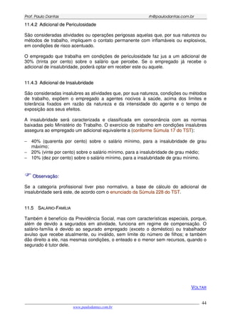PPrrooff.. PPaauulloo DDaannttaass rrhh@@ppaauullooddaannttaass..ccoomm..bbrr
___________________________________________________________________________________________
www.paulodantas.com.br
44
1111..44..22 AAddiicciioonnaall ddee PPeerriiccuulloossiiddaaddee
São consideradas atividades ou operações perigosas aquelas que, por sua natureza ou
métodos de trabalho, impliquem o contato permanente com inflamáveis ou explosivos,
em condições de risco acentuado.
O empregado que trabalha em condições de periculosidade faz jus a um adicional de
30% (trinta por cento) sobre o salário que percebe. Se o empregado já recebe o
adicional de insalubridade, poderá optar em receber este ou aquele.
1111..44..33 AAddiicciioonnaall ddee IInnssaalluubbrriiddaaddee
São consideradas insalubres as atividades que, por sua natureza, condições ou métodos
de trabalho, expõem o empregado a agentes nocivos à saúde, acima dos limites e
tolerância fixados em razão da natureza e da intensidade do agente e o tempo de
exposição aos seus efeitos.
A insalubridade será caracterizada e classificada em consonância com as normas
baixadas pelo Ministério do Trabalho. O exercício de trabalho em condições insalubres
assegura ao empregado um adicional equivalente a (ccoonnffoorrmmee SSúúmmuullaa 1177 ddoo TTSSTT):
− 40% (quarenta por cento) sobre o salário mínimo, para a insalubridade de grau
máximo;
− 20% (vinte por cento) sobre o salário mínimo, para a insalubridade de grau médio;
− 10% (dez por cento) sobre o salário mínimo, para a insalubridade de grau mínimo.
OObbsseerrvvaaççããoo::
Se a categoria profissional tiver piso normativo, a base de cálculo do adicional de
insalubridade será este, de acordo com o eennuunncciiaaddoo ddaa SSúúmmuullaa 222288 ddoo TTSSTT.
1111..55 SSAALLÁÁRRIIOO--FFAAMMÍÍLLIIAA
Também é benefício da Previdência Social, mas com características especiais, porque,
além de devido a segurados em atividade, funciona em regime de compensação. O
salário-família é devido ao segurado empregado (exceto o doméstico) ou trabalhador
avulso que recebe atualmente, ou inválido, sem limite do número de filhos; e também
dão direito a ele, nas mesmas condições, o enteado e o menor sem recursos, quando o
segurado é tutor dele.
VOLTAR
 