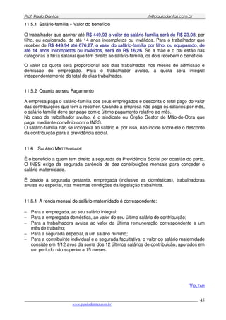 PPrrooff.. PPaauulloo DDaannttaass rrhh@@ppaauullooddaannttaass..ccoomm..bbrr
___________________________________________________________________________________________
www.paulodantas.com.br
45
1111..55..11 SSaalláárriioo--ffaammíílliiaa »» VVaalloorr ddoo bbeenneeffíícciioo
O trabalhador que ganhar até RR$$ 444499,,9933 oo vvaalloorr ddoo ssaalláárriioo--ffaammíílliiaa sseerráá ddee RR$$ 2233,,0088, por
filho, ou equiparado, de até 14 anos incompletos ou inválidos. Para o trabalhador que
receber de RR$$ 444499,,9944 aattéé 667766,,2277,, oo vvaalloorr ddoo ssaalláárriioo--ffaammíílliiaa ppoorr ffiillhhoo,, oouu eeqquuiippaarraaddoo,, ddee
aattéé 1144 aannooss iinnccoommpplleettooss oouu iinnvváálliiddooss,, sseerráá ddee RR$$ 1166,,2266. Se a mãe e o pai estão nas
categorias e faixa salarial que têm direito ao salário-família, os dois recebem o benefício.
O valor da quota será proporcional aos dias trabalhados nos meses de admissão e
demissão do empregado. Para o trabalhador avulso, a quota será integral
independentemente do total de dias trabalhados.
1111..55..22 QQuuaannttoo aaoo sseeuu PPaaggaammeennttoo
A empresa paga o salário-família dos seus empregados e desconta o total pago do valor
das contribuições que tem a recolher. Quando a empresa não paga os salários por mês,
o salário-família deve ser pago com o último pagamento relativo ao mês.
No caso de trabalhador avulso, é o sindicato ou Órgão Gestor de Mão-de-Obra que
paga, mediante convênio com o INSS.
O salário-família não se incorpora ao salário e, por isso, não incide sobre ele o desconto
da contribuição para a previdência social.
1111..66 SSAALLÁÁRRIIOO MMAATTEERRNNIIDDAADDEE
É o beneficio a quem tem direito à segurada da Previdência Social por ocasião do parto.
O INSS exige da segurada carência de dez contribuições mensais para conceder o
salário maternidade.
É devido à segurada gestante, empregada (inclusive as domésticas), trabalhadoras
avulsa ou especial, nas mesmas condições da legislação trabalhista.
1111..66..11 AA rreennddaa mmeennssaall ddoo ssaalláárriioo mmaatteerrnniiddaaddee éé ccoorrrreessppoonnddeennttee::
− Para a empregada, ao seu salário integral;
− Para a empregada doméstica, ao valor do seu último salário de contribuição;
− Para a trabalhadora avulsa ao valor da última remuneração correspondente a um
mês de trabalho;
− Para a segurada especial, a um salário mínimo;
− Para a contribuinte individual e a segurada facultativa, o valor do salário maternidade
consiste em 1/12 avos da soma dos 12 últimos salários de contribuição, apurados em
um período não superior a 15 meses.
VOLTAR
 