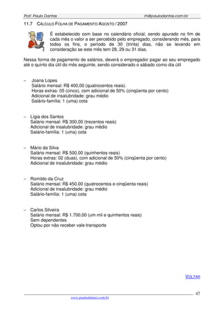 PPrrooff.. PPaauulloo DDaannttaass rrhh@@ppaauullooddaannttaass..ccoomm..bbrr
___________________________________________________________________________________________
www.paulodantas.com.br
47
1111..77 CCÁÁLLCCUULLOO FFOOLLHHAA DDEE PPAAGGAAMMEENNTTOO AAGGOOSSTTOO // 22000077
É estabelecido com base no calendário oficial, sendo apurado no fim de
cada mês o valor a ser percebido pelo empregado, considerando mês, para
todos os fins, o período de 30 (trinta) dias, não se levando em
consideração se este mês tem 28, 29 ou 31 dias.
Nessa forma de pagamento de salários, deverá o empregador pagar ao seu empregado
até o quinto dia útil do mês seguinte, sendo considerado o sábado como dia útil
− Joana Lopes
Salário mensal: R$ 400,00 (quatrocentos reais).
Horas extras: 05 (cinco), com adicional de 50% (cinqüenta por cento)
Adicional de insalubridade: grau médio
Salário-família: 1 (uma) cota
− Lígia dos Santos
Salário mensal: R$ 300,00 (trezentos reais)
Adicional de insalubridade: grau médio
Salário-família: 1 (uma) cota
− Mário da Silva
Salário mensal: R$ 500,00 (quinhentos reais)
Horas extras: 02 (duas), com adicional de 50% (cinqüenta por cento)
Adicional de insalubridade: grau médio
− Romildo da Cruz
Salário mensal: R$ 450,00 (quatrocentos e cinqüenta reais)
Adicional de insalubridade: grau médio
Salário-família: 1 (uma) cota
− Carlos Silveira
Salário mensal: R$ 1.700,00 (um mil e quinhentos reais)
Sem dependentes
Optou por não receber vale-transporte
VOLTAR
 
