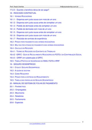 PPrrooff.. PPaauulloo DDaannttaass rrhh@@ppaauullooddaannttaass..ccoomm..bbrr
___________________________________________________________________________________________
www.paulodantas.com.br
5
17.2.3 - Quando o beneficio deixa de ser pago?
18 - RESCISÃO CONTRATUAL
18.1 - VERBAS RESCISÓRIAS
18.1.1 - Dispensa sem justa causa com mais de um ano
18.1.2 - Dispensa sem justa causa antes de completar um ano
18.1.3 - Pedido de demissão antes de completar um ano
18.1.4 - Pedido de demissão com mais de um ano
18.1.5 - Dispensa com justa causa antes de completar um ano
18.1.6 - Dispensa com justa causa com mais de um ano
18.1.7 - Rescisão de contrato de experiência
18.2 - PRAZO PARA PAGAMENTO DAS VERBAS RESCISÓRIAS
18.3 - MULTAS POR ATRASO DO PAGAMENTO DAS VERBAS RESCISÓRIAS
18.4 - CÁLCULO DA RESCISÃO
18.4.1 - TERMO DE RESCISÃO DO CONTRATO DE TRABALHO
18.4.2 - GRFC - GUIA DE RECOLHIMENTO RESCISÓRIO DO FGTS E DA CONTRIBUIÇÃO SOCIAL
18.4.3 - GRRF em substituição à GRFC
18.5 - TABELA PRÁTICA DE INCIDÊNCIAS DO INSS, FGTS E IRRF
19 - SEGURO DESEMPREGO
19.1 - O QUE É SEGURO DESEMPREGO
19.2 - A QUEM SE DESTINA
19.3 - COMO REQUERER
19.4 - PRAZO PARA A ENTREGA DO REQUERIMENTO
19.5 - TABELA DAS PARCELAS DO SEGURO DESEMPREGO
20 - MANUAL DE SISTEMA DE FOLHA DE PAGAMENTO
20.1 - PARÂMETROS
20.2 – Empregados
20.3 - Movimento
20.4 - Relatórios
20.5 - Fechamento
20.6 - Especiais
 