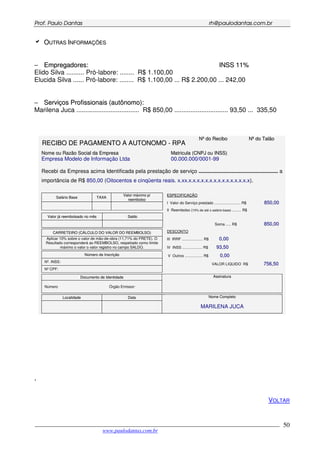PPrrooff.. PPaauulloo DDaannttaass rrhh@@ppaauullooddaannttaass..ccoomm..bbrr
___________________________________________________________________________________________
www.paulodantas.com.br
50
OOUUTTRRAASS IINNFFOORRMMAAÇÇÕÕEESS
−− EEmmpprreeggaaddoorreess:: IINNSSSS 1111%%
Elido Silva .......... Pró-labore: ........ R$ 1.100,00
Elucida Silva ...... Pró-labore: ........ R$ 1.100,00 ... R$ 2.200,00 ... 242,00
−− SSeerrvviiççooss PPrrooffiissssiioonnaaiiss ((aauuttôônnoommoo))::
Marilena Juca ................................... R$ 850,00 .............................. 93,50 ... 335,50
NNºº ddoo RReecciibboo NNºº ddoo TTaallããoo
RREECCIIBBOO DDEE PPAAGGAAMMEENNTTOO AA AAUUTTOONNOOMMOO -- RRPPAA
NNoommee oouu RRaazzããoo SSoocciiaall ddaa EEmmpprreessaa MMaattrriiccuullaa ((CCNNPPJJ oouu IINNSSSS))
Empresa Modelo de Informação Ltda 00.000.000/0001-99
Recebi da Empresa acima Identificada pela prestação de serviço ..................................................... a
importância de R$ 850,00 (Oitocentos e cinqüenta reais. x.xx.x.x.x.x.x.x.x.x.x.x.x.x.x.x.x).
SSaalláárriioo BBaassee TTAAXXAA
VVaalloorr mmááxxiimmoo pp//
rreeeemmbboollssoo
VVaalloorr jjáá rreeeemmbboollssaaddoo nnoo mmêêss SSaallddoo
CCAARRRREETTEEIIRROO ((CCÁÁLLCCUULLOO DDOO VVAALLOORR DDOO RREEEEMMBBOOLLSSOO))
Aplicar 10% sobre o valor de mão-de-obra (11,71% do FRETE). O
Resultado corresponderá ao REEMBOLSO, respeitado como limite
máximo o valor o valor registro no campo SALDO.
NNúúmmeerroo ddee IInnssccrriiççããoo
Nº. INSS:
Nº CPF:
DDooccuummeennttoo ddee IIddeennttiiddaaddee
Número Órgão Emissor:
AAssssiinnaattuurraa
LLooccaalliiddaaddee DDaattaa NNoommee CCoommpplleettoo
MARILENA JUCA
EESSPPEECCIIFFIICCAAÇÇÃÃOO
I Valor do Serviço prestado ......................... R$ 885500,,0000
II Reembolso (10% de até o salário-base) ......... R$
Soma ..... R$ 885500,,0000
DESCONTO
III IRRF .................... R$ 00,,0000
IV INSS ................... R$ 9933,,5500
V Outros ................. R$ 00,,0000
VALOR LIQUIDO R$ 775566,,5500
,
VOLTAR
 