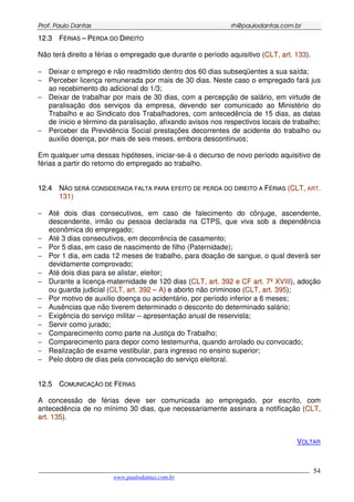 PPrrooff.. PPaauulloo DDaannttaass rrhh@@ppaauullooddaannttaass..ccoomm..bbrr
___________________________________________________________________________________________
www.paulodantas.com.br
54
1122..33 FFÉÉRRIIAASS –– PPEERRDDAA DDOO DDIIRREEIITTOO
Não terá direito a férias o empregado que durante o período aquisitivo (CCLLTT,, aarrtt.. 113333).
− Deixar o emprego e não readmitido dentro dos 60 dias subseqüentes a sua saída;
− Perceber licença remunerada por mais de 30 dias. Neste caso o empregado fará jus
ao recebimento do adicional do 1/3;
− Deixar de trabalhar por mais de 30 dias, com a percepção de salário, em virtude de
paralisação dos serviços da empresa, devendo ser comunicado ao Ministério do
Trabalho e ao Sindicato dos Trabalhadores, com antecedência de 15 dias, as datas
de ínicio e término da paralisação, afixando avisos nos respectivos locais de trabalho;
− Perceber da Previdência Social prestações decorrentes de acidente do trabalho ou
auxilio doença, por mais de seis meses, embora descontínuos;
Em qualquer uma dessas hipóteses, iniciar-se-á o decurso de novo período aquisitivo de
férias a partir do retorno do empregado ao trabalho.
1122..44 NNÃÃOO SSEERRÁÁ CCOONNSSIIDDEERRAADDAA FFAALLTTAA PPAARRAA EEFFEEIITTOO DDEE PPEERRDDAA DDOO DDIIRREEIITTOO AA FFÉÉRRIIAASS ((CCLLTT,, AARRTT..
113311))
− Até dois dias consecutivos, em caso de falecimento do cônjuge, ascendente,
descendente, irmão ou pessoa declarada na CTPS, que viva sob a dependência
econômica do empregado;
− Até 3 dias consecutivos, em decorrência de casamento;
− Por 5 dias, em caso de nascimento de filho (Paternidade);
− Por 1 dia, em cada 12 meses de trabalho, para doação de sangue, o qual deverá ser
devidamente comprovado;
− Até dois dias para se alistar, eleitor;
− Durante a licença-maternidade de 120 dias (CCLLTT,, aarrtt.. 339922 ee CCFF aarrtt.. 77ºº XXVVIIIIII), adoção
ou guarda judicial (CCLLTT,, aarrtt.. 339922 –– AA) e aborto não criminoso (CCLLTT,, aarrtt.. 339955);
− Por motivo de auxilio doença ou acidentário, por período inferior a 6 meses;
− Ausências que não tiverem determinado o desconto do determinado salário;
− Exigência do serviço militar – apresentação anual de reservista;
− Servir como jurado;
− Comparecimento como parte na Justiça do Trabalho;
− Comparecimento para depor como testemunha, quando arrolado ou convocado;
− Realização de exame vestibular, para ingresso no ensino superior;
− Pelo dobro de dias pela convocação do serviço eleitoral.
1122..55 CCOOMMUUNNIICCAAÇÇÃÃOO DDEE FFÉÉRRIIAASS
A concessão de férias deve ser comunicada ao empregado, por escrito, com
antecedência de no mínimo 30 dias, que necessariamente assinara a notificação (CCLLTT,,
aarrtt.. 113355).
VOLTAR
 