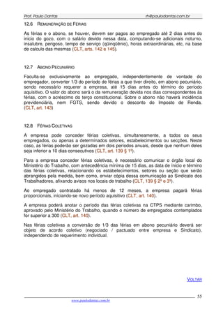 PPrrooff.. PPaauulloo DDaannttaass rrhh@@ppaauullooddaannttaass..ccoomm..bbrr
___________________________________________________________________________________________
www.paulodantas.com.br
55
1122..66 RREEMMUUNNEERRAAÇÇÃÃOO DDEE FFÉÉRRIIAASS
As férias e o abono, se houver, devem ser pagos ao empregado até 2 dias antes do
inicio do gozo, com o salário devido nessa data, computando-se adicionais noturno,
insalubre, perigoso, tempo de serviço (qüinqüênio), horas extraordinárias, etc, na base
de calculo das mesmas (CCLLTT,, aarrttss.. 114422 ee 114455).
1122..77 AABBOONNOO PPEECCUUNNIIÁÁRRIIOO
Faculta-se exclusivamente ao empregado, independentemente de vontade do
empregador, converter 1/3 do período de férias a que tiver direito, em abono pecuniário,
sendo necessário requerer a empresa, até 15 dias antes do término do período
aquisitivo. O valor do abono será o da remuneração devida nos dias correspondentes às
férias, com o acréscimo do terço constitucional. Sobre o abono não haverá incidência
previdenciária, nem FGTS, sendo devido o desconto do Imposto de Renda.
(CCLLTT,, aarrtt.. 114433)
1122..88 FFÉÉRRIIAASS CCOOLLEETTIIVVAASS
A empresa pode conceder férias coletivas, simultaneamente, a todos os seus
empregados, ou apenas a determinados setores, estabelecimentos ou secções. Neste
caso, as férias poderão ser gozadas em dois períodos anuais, desde que nenhum deles
seja inferior a 10 dias consecutivos (CCLLTT,, aarrtt.. 113399 §§ 11ºº).
Para a empresa conceder férias coletivas, é necessário comunicar o órgão local do
Ministério do Trabalho, com antecedência mínima de 15 dias, as data de ínicio e término
das férias coletivas, relacionando os estabelecimentos, setores ou seção que serão
abrangidos pela medida, bem como, enviar cópia dessa comunicação ao Sindicato dos
Trabalhadores, afixando avisos nos locais de trabalho (CCLLTT,, 113399 §§ 22ºº ee 33ºº).
Ao empregado contratado há menos de 12 meses, a empresa pagará férias
proporcionais, iniciando-se novo período aquisitivo (CCLLTT,, aarrtt.. 114400).
A empresa poderá anotar o período das férias coletivas na CTPS mediante carimbo,
aprovado pelo Ministério do Trabalho, quando o número de empregados contemplados
for superior a 300 (CCLLTT,, aarrtt.. 114400).
Nas férias coletivas a conversão de 1/3 das férias em abono pecuniário deverá ser
objeto de acordo coletivo (negociado / pactuado entre empresa e Sindicato),
independendo de requerimento individual.
VOLTAR
 