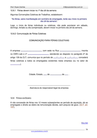 PPrrooff.. PPaauulloo DDaannttaass rrhh@@ppaauullooddaannttaass..ccoomm..bbrr
___________________________________________________________________________________________
www.paulodantas.com.br
56
1122..88..11 FFéérriiaass ddeevveemm iinniicciiaarr nnoo 11ºº ddiiaa úúttiill ddaa sseemmaannaa
Algumas Convenções Coletivas de Trabalhos, estabelecem:
““AAss fféérriiaass,, ssaallvvoo mmaanniiffeessttaaççããoo eemm ccoonnttrráárriioo ddoo eemmpprreeggaaddoo,, tteerrããoo sseeuu íínniicciioo nnoo pprriimmeeiirroo
ddiiaa úúttiill ddaa sseemmaannaa””..
Logo, o ínicio de férias individuais ou coletivas, não pode acontecer em sábado,
domingo, feriado ou dia compensado, devem iniciar no primeiro dia útil da semana.
1122..88..22 CCoommuunniiccaaççããoo ddee FFéérriiaass CCoolleettiivvaass
CCOOMMUUNNIICCAAÇÇÃÃOO PPAARRAA FFÉÉRRIIAASS CCOOLLEETTIIVVAASS
A empresa ......................................, com sede na Rua ......................................, inscrita
no CNPJ sob o nº ......................................, atendendo ao disposto no parágrafo 2º do
artigo 139 da CLT, comunica que no período de ....../....../...... a ....../....../......, concederá
férias coletivas a todos os empregados existentes nesta empresa (ou no setor de
..................).
Cidade, Estado, ...... de ..................... de ...... .
_______________________________________
Assinatura do responsável legal da empresa
1122..99 FFÉÉRRIIAASS EEMM DDOOBBRROO
A não concessão de férias nos 12 meses subseqüentes ao período de aquisição, dá ao
empregado o direito ao dobro da remuneração devida, sem prejuízo de gozo. (CCLLTT,, aarrtt..
113377).
VOLTAR
 