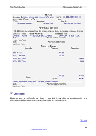 PPrrooff.. PPaauulloo DDaannttaass rrhh@@ppaauullooddaannttaass..ccoomm..bbrr
___________________________________________________________________________________________
www.paulodantas.com.br
58
FFÉÉRRIIAASS
EEmmpprreessaa:: EMPRESA MODELO DE INFORMAÇÃO LTDA CCNNPPJJ:: 00.000.000/0001-99
FFuunncciioonnáárriioo:: Fulano de Tal DDeeppttoo::
CCTTPPSS::
0000000 / 00000
AAddmmiissssããoo::
00/00/0000
FFuunnççããoo::
Auxiliar de Pessoal
NNOOTTIIFFIICCAAÇÇÃÃOO DDEE FFÉÉRRIIAASS
Até 30 (trinta) dias antes do ínicio das férias, a empresa abaixo comunica a concessão de férias
DDuurraaççããoo::
30 dias
FFaallttaass::
00 dia
PPeerrííooddoo AAqquuiissiittiivvoo::
04/09/2005 à 03/09/2006
PPeerrííooddoo ddee ggoozzoo::
01/07/2007 à 30/07/2007
DDaattaa
.......... // .......... // ..........
AAssssiinnaattuurraa ddoo FFuunncciioonnáárriioo
DDaattaa
.......... // .......... // ..........
AAssssiinnaattuurraa ddaa EEmmpprreessaa
RREECCIIBBOO DDEE FFÉÉRRIIAASS
DDeessccrriiççããoo PPrroovveennttooss DDeessccoonnttooss
009 - Férias
597 – 1/3 Férias
799 – INSS Férias
800 – IRRF Férias
1.700,00
566,66
249,33
65,93
2.266,66 315,26
TToottaaiiss
LLííqquuiiddoo 11..995511,,4400
UUmm mmiill,, nnoovveecceennttooss ee cciinnqqüüeennttaa ee uumm rreeaaiiss,, qquuaarreennttaa cceennttaavvooss ............................................................................................................
DDaattaa
.......... // .......... // ..........
AAssssiinnaattuurraa ddoo FFuunncciioonnáárriioo
OObbsseerrvvaaççããoo::
Observar que a notificação de férias é com 30 (trinta) dias de antecedência, e o
pagamento é efetuado com 02 (dois) dias antes do inicio do gozo.
VOLTAR
 