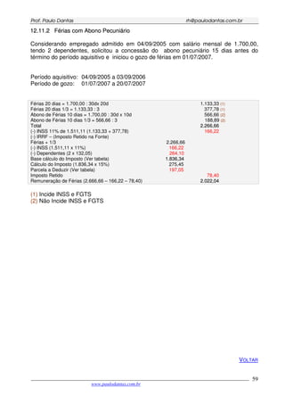 PPrrooff.. PPaauulloo DDaannttaass rrhh@@ppaauullooddaannttaass..ccoomm..bbrr
___________________________________________________________________________________________
www.paulodantas.com.br
59
1122..1111..22 FFéérriiaass ccoomm AAbboonnoo PPeeccuunniiáárriioo
Considerando empregado admitido em 04/09/2005 com salário mensal de 1.700,00,
tendo 2 dependentes, solicitou a concessão do abono pecuniário 15 dias antes do
término do período aquisitivo e iniciou o gozo de férias em 01/07/2007.
Período aquisitivo: 04/09/2005 a 03/09/2006
Período de gozo: 01/07/2007 a 20/07/2007
Férias 20 dias = 1.700,00 : 30dx 20d 1.133,33 (1)
Férias 20 dias 1/3 = 1.133,33 : 3 377,78 (1)
Abono de Férias 10 dias = 1.700,00 : 30d x 10d 566,66 (2)
Abono de Férias 10 dias 1/3 = 566,66 : 3 188,89 (2)
TToottaall 22..226666,,6666
(-) INSS 11% de 1.511,11 (1.133,33 + 377,78) 166,22
(-) IRRF – (Imposto Retido na Fonte)
Férias + 1/3 2.266,66
(-) INSS (1.511,11 x 11%) 166,22
(-) Dependentes (2 x 132,05) 264,10
Base cálculo do Imposto (Ver tabela) 11..883366,,3344
Cálculo do Imposto (1.836,34 x 15%) 275,45
Parcela a Deduzir (Ver tabela) 197,05
Imposto Retido 78,40
Remuneração de Férias (2.666,66 – 166,22 – 78,40) 22..002222,,0044
(1) Incide INSS e FGTS
(2) Não Incide INSS e FGTS
VOLTAR
 