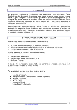 PPrrooff.. PPaauulloo DDaannttaass rrhh@@ppaauullooddaannttaass..ccoomm..bbrr
___________________________________________________________________________________________
www.paulodantas.com.br
6
11.. IINNTTRROODDUUÇÇÃÃOO
As empresas precisam de funcionários para desenvolver suas atividades. Estes
funcionários são de grande importância para que a empresa possa chegar a seus
objetivos, pois a empresa será mais eficaz quanto mais eficaz forem às pessoas que a
compõe. De nada adianta a empresa dispor de ótimos recursos materiais como
máquinas, equipamentos, dinheiro, etc., se não possuir recursos humanos capacitados e
motivados para utilizá-los.
Procuramos tratar objetivamente das Rotinas Diárias no Trabalho do Departamento
Pessoal das Empresas e dos Escritórios de Contabilidade, facilitando a escolha de
procedimentos e recursos que ajudem a solucionar problemas, que porventura, surjam
no dia-a-dia do trabalho profissional.
22.. FFUUNNÇÇÃÃOO DDOO DDEEPPAARRTTAAMMEENNTTOO DDEE PPEESSSSOOAALL
Para conseguir bons recursos humanos, a empresa deve:
− recrutar e selecionar pessoas com aptidões desejadas;
− desenvolver essas aptidões individuais mediante programas de treinamento;
− motivar os empregados por meio de incentivos.
O setor responsável por essas atividades chama-se:
− Departamento de Pessoal;
− Departamento de Recursos Humanos; ou
− Seção de Pessoal.
A opção pelos nomes acima apresentados fica a critério da empresa, combinando com
sua dimensão e sistema de divisão interna.
As principais rotinas de um departamento pessoal:
Carteira de Trabalho
Principais cálculos e descontos da folha de pagamento
Férias e 13º Salário
INSS e FGTS
Imposto de Renda
Rescisão de Contrato, etc.
 