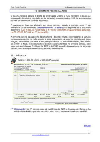 PPrrooff.. PPaauulloo DDaannttaass rrhh@@ppaauullooddaannttaass..ccoomm..bbrr
___________________________________________________________________________________________
www.paulodantas.com.br
61
1133.. DDÉÉCCIIMMOO TTEERRCCEEIIRROO SSAALLÁÁRRIIOO
O décimo terceiro salário é direito do empregado urbano e rural (também é devido ao
empregado doméstico, regulado por lei especial) e corresponde a 1/12 da remuneração
do mês de dezembro, por mês trabalhado.
O pagamento deve ser efetuado em duas parcelas, sendo a primeira entre 1º de
fevereiro e 30 de novembro (aaddiiaannttaammeennttoo ddoo 1133ºº ssaalláárriioo) e a segunda até o dia 20 de
dezembro. (LLeeiiss 44..009900,, ddee 1122//0088//11996622 ee 44..774499 ddee 1122//0088//11996655 ((rreegguullaammeennttaaddaa ppeelloo DDeecc..
LLeeii 5577..115555//6655,, CCFF // 8888,, aarrtt.. 77ºº,, iinncciissoo VVIIIIII))).
A primeira parcela é paga como adiantamento , devido o FGTS, e corresponde a 50% da
remuneração devida no mês anterior a esse pagamento. A segunda parcela será paga
integral, tomando-se por base a remuneração devida no mês de dezembro, deduzindo-
se o IRRF e INSS, e do resultado se deduz o valor adiantado na primeira parcela, pelo
valor real que foi pago. O cálculo de IRRF e do INSS, quando do pagamento da segunda
parcela, será em separado de qualquer outro recebimento
1133..11 11ªª PPAARRCCEELLAA
Salário: 1.900,00 x 50% = 950,00 (1ª parcela)
0001 EMPRESA MODELO DE INFORMAÇÃO LTDA Demonstrativo de Pagamento de Salário
Rua Escorrega lá vai um, 64
01/01/2006 a 30/11/2005 GERAL 00.000.000/0001-99
0001 TERTULIANO DE SOUZA ASSISTENTE CONTÁBIL
Cód. Descrição Referência Vencimento Descontos
005 1ª Parcela Décimo Terceiro Salário 12,00 950,00
950,00 0,00
Valor Liquido 950,00
Salário Base Sal. Contr. INSS Base Cal. FGTS FGTS do mês Base Cal. IRRF Faixa IRRF
1.900,00 0,00 950,00 76,00 0,00
Declaro ter recebido a importância líquida discriminada neste recibo
____ / ____ / _____ ________________________________________________________
ASSINATURA DO FUNCIONÁRIO
OObbsseerrvvaaççããoo:: Na 1ª parcela não há incidência de INSS e Imposto de Renda e há
incidência de FGTS, que será recolhido junto com o salário de novembro na GFIP.
VOLTAR
 