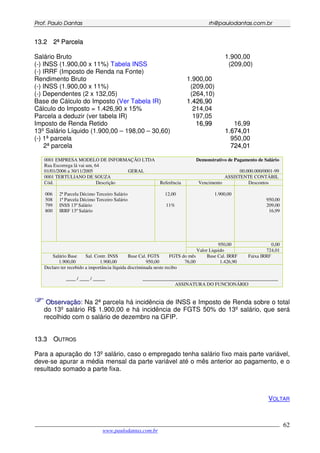 PPrrooff.. PPaauulloo DDaannttaass rrhh@@ppaauullooddaannttaass..ccoomm..bbrr
___________________________________________________________________________________________
www.paulodantas.com.br
62
1133..22 22ªª PPaarrcceellaa
Salário Bruto 1.900,00
(-) INSS (1.900,00 x 11%) Tabela INSS (209,00)
(-) IRRF (Imposto de Renda na Fonte)
Rendimento Bruto 1.900,00
(-) INSS (1.900,00 x 11%) (209,00)
(-) Dependentes (2 x 132,05) (264,10)
Base de Cálculo do Imposto (Ver Tabela IR) 11..442266,,9900
Cálculo do Imposto = 1.426,90 x 15% 214,04
Parcela a deduzir (ver tabela IR) 197,05
Imposto de Renda Retido 1166,,9999 16,99
13º Salário Líquido (1.900,00 – 198,00 – 30,60) 11..667744,,0011
(-) 1ª parcela 950,00
2ª parcela 772244,,0011
0001 EMPRESA MODELO DE INFORMAÇÃO LTDA Demonstrativo de Pagamento de Salário
Rua Escorrega lá vai um, 64
01/01/2006 a 30/11/2005 GERAL 00.000.000/0001-99
0001 TERTULIANO DE SOUZA ASSISTENTE CONTÁBIL
Cód. Descrição Referência Vencimento Descontos
006
508
799
800
2ª Parcela Décimo Terceiro Salário
1ª Parcela Décimo Terceiro Salário
INSS 13ª Salário
IRRF 13º Salário
12,00
11%
1.900,00
950,00
209,00
16,99
950,00 0,00
Valor Liquido 724,01
Salário Base Sal. Contr. INSS Base Cal. FGTS FGTS do mês Base Cal. IRRF Faixa IRRF
1.900,00 1.900,00 950,00 76,00 1.426,90
Declaro ter recebido a importância líquida discriminada neste recibo
____ / ____ / _____ ________________________________________________________
ASSINATURA DO FUNCIONÁRIO
OObbsseerrvvaaççããoo:: Na 2ª parcela há incidência de INSS e Imposto de Renda sobre o total
do 13º salário R$ 1.900,00 e há incidência de FGTS 50% do 13º salário, que será
recolhido com o salário de dezembro na GFIP.
1133..33 OOUUTTRROOSS
Para a apuração do 13º salário, caso o empregado tenha salário fixo mais parte variável,
deve-se apurar a média mensal da parte variável até o mês anterior ao pagamento, e o
resultado somado a parte fixa.
VOLTAR
 