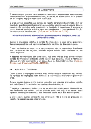 PPrrooff.. PPaauulloo DDaannttaass rrhh@@ppaauullooddaannttaass..ccoomm..bbrr
___________________________________________________________________________________________
www.paulodantas.com.br
64
1144.. AAVVIISSOO PPRRÉÉVVIIOO
É a comunicação que uma parte do contrato de trabalho deve oferecer à outra quando
pretender rescindir o referido contrato sem justa causa, de acordo com o prazo previsto
em lei, sob pena de pagar indenização substitutiva.
O aviso prévio é especifico para contrato de trabalho por prazo indeterminado e tem por
finalidade, quando concedido por empresa, possibilitar ao empregado a procura de novo
emprego. Se concedido pelo empregado, a finalidade é proporcionar à empresa a
oportunidade de contratar e treinar novo empregado para o desempenho da função,
durante o período de aviso prévio. (CCLLTT,, aarrtt.. 448877 ee CCFF // 8888,, aarrtt.. 77ºº,, XXXXII).
““AA ddaattaa ddee aaffaassttaammeennttoo ddoo eemmpprreeggaaddoo,, qquuaannddoo ccoonncceeddiiddoo oo aavviissoo pprréévviioo,, sseerráá aa ddoo
úúllttiimmoo ddiiaa ttrraabbaallhhaaddoo..””
Quando o empregado trabalhar o período do aviso prévio, o prazo para o pagamento
das verbas rescisórias será o primeiro dia posterior ao último dia do prazo do aviso.
O aviso prévio deve ser pago com a remuneração do mês da concessão e dos dias de
aviso recaiam no mês seguinte, havendo reajuste salarial, serão remunerados pelo
salário reajustado.
A dispensa de empregado, sem justa causa, cujo termo final do aviso prévio ocorra no
período de 30 dias que antecede a data base de sua categoria, enseja a indenização
adicional em valor equivalente a um salário base do trabalhador demitido (mmuullttaa ddoo
TTrriinnttííddiioo –– AArrtt.. 99ºº ddaass LLeeiiss 66770088//7799 ee 7722338855//8844).
1144..11 AAVVIISSOO PPRRÉÉVVIIOO TTRRAABBAALLHHAADDOO
Ocorre quando o empregador concede aviso prévio e exige o trabalho no seu período.
Na hipótese do empregado pedir demissão, é sua obrigação trabalhar no período do
aviso.
Durante o prazo do aviso prévio, quando concedido pela empresa, a jornada de trabalho
será reduzida em 2 horas diárias, sem prejuízo do salário integral.
O empregado pré-avisado poderá optar em trabalhar sem a redução das 2 horas diárias,
não trabalhando nos últimos 7 dias do prazo do aviso, sem prejuízo do salário. Nesta
hipótese, o empregado trabalha 23 dias e recebe o salário de 30 dias de aviso prévio.
O aviso prévio, quando concedido pelo empregado, não o isenta da prestação de
trabalho no respectivo prazo, integralmente.
VOLTAR
 