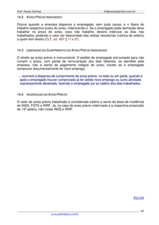 PPrrooff.. PPaauulloo DDaannttaass rrhh@@ppaauullooddaannttaass..ccoomm..bbrr
___________________________________________________________________________________________
www.paulodantas.com.br
65
1144..22 AAVVIISSOO PPRRÉÉVVIIOO IINNDDEENNIIZZAADDOO
Ocorre quando a empresa dispensa o empregado, sem justa causa, e o libera do
trabalho respectivo prazo do aviso, indenizando-o. Se o empregado pede demissão deve
trabalhar no prazo do aviso, caso não trabalhe, deverá indenizar os dias não
trabalhados, podendo o valor ser descontado das verbas rescisórias (rubrica de salário)
a quem tem direito (CCLLTT,, aarrtt.. 448877 §§ 11ºº ee 22ºº).
1144..33 LLIIBBEERRAAÇÇÃÃOO DDOO CCUUMMPPRRIIMMEENNTTOO DDOO AAVVIISSOO PPRRÉÉVVIIOO IINNDDEENNIIZZAADDOO
O direito ao aviso prévio é irrenunciável. O pedido de empregado pré-avisado para não
cumprir o prazo, com perda da remuneração dos dias faltantes, se atendido pela
empresa, não a isenta do pagamento integral do aviso, exceto se o empregado
comprovar documentalmente ter novo emprego.
...... ooccoorrrreerráá aa ddiissppeennssaa ddee ccuummpprriimmeennttoo ddoo aavviissoo pprréévviioo,, nnoo ttooddoo oouu eemm ppaarrttee,, qquuaannddoo ee
aappóóss oo eemmpprreeggaaddoo hhoouuvveerr ccoommpprroovvaaddoo jjáá tteerr oobbttiiddoo nnoovvoo eemmpprreeggoo oouu oouuttrraa aattiivviiddaaddee
eexxpprreessssaammeennttee ddeeccllaarraaddoo,, ffaazzeennddoo oo eemmpprreeggaaddoo jjuuss aaoo ssaalláárriioo ddooss ddiiaass ttrraabbaallhhaaddooss..
1144..44 IINNCCIIDDÊÊNNCCIIAASS NNOO AAVVIISSOO PPRRÉÉVVIIOO
O valor do aviso prévio trabalhado é considerado salário e serve de base de incidência
de INSS, FGTS e IRRF. Já, no caso de aviso prévio indenizado e a respectiva proporção
de 13º salário, não incide INSS e IRRF.
VOLTAR
 