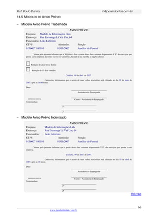 PPrrooff.. PPaauulloo DDaannttaass rrhh@@ppaauullooddaannttaass..ccoomm..bbrr
___________________________________________________________________________________________
www.paulodantas.com.br
66
1144..55 MMOODDEELLOOSS DDEE AAVVIISSOO PPRRÉÉVVIIOO
−− MMooddeelloo AAvviissoo PPrréévviioo TTrraabbaallhhaaddoo
AAVVIISSOO PPRRÉÉVVIIOO
Empresa: Modelo de Informações Ltda
Endereço: Rua Escorrega Lá Vai Um, 64
Funcionário: Leão Labirinto
CTPS Admissão Função
0136007 / 00010 01/01/2007 Auxiliar de Pessoal
Vimos pela presente informar que a 30 (trinta) dias a contar desta data, estamos dispensando V.Sª, dos serviços que
presta a esta empresa, devendo o aviso ser cumprido, ficando à sua escolha as opções abaixo.
Redução de duas horas diárias
Redução de 07 dias corridos
Curitiba, 09 de abril de 2007 .
Outrossim, informamos que o acerto de suas verbas rescisórias será efetuado no dia 09 de maio de
2007, após as 16:00 horas.
Data:
__________________________________
Assinatura do Empregador
IMPRESSÃO DIGITAL
__________________________________
Ciente – Assinatura do Empregado
Testemunhas:
_________________________________
1ª
_________________________________
2ª
−− MMooddeelloo AAvviissoo PPrréévviioo IInnddeenniizzaaddoo
AAVVIISSOO PPRRÉÉVVIIOO
Empresa: Modelo de Informações Ltda
Endereço: Rua Escorrega Lá Vai Um, 64
Funcionário: Leão Labirinto
CTPS Admissão Função
0136007 / 00010 01/01/2007 Auxiliar de Pessoal
Vimos pela presente informar que a partir desta data, estamos dispensando V.Sª, dos serviços que presta a esta
empresa.
Curitiba, 09 de abril de 2007.
Outrossim, informamos que o acerto de suas verbas rescisórias será efetuado no dia 18 de abril de
2007, após as 16 horas.
Data:
__________________________________
Assinatura do Empregador
IMPRESSÃO DIGITAL
__________________________________
Ciente – Assinatura do Empregado
Testemunhas:
_________________________________
1ª
_________________________________
2ª
VOLTAR
 