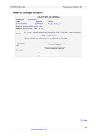 PPrrooff.. PPaauulloo DDaannttaass rrhh@@ppaauullooddaannttaass..ccoomm..bbrr
___________________________________________________________________________________________
www.paulodantas.com.br
67
−− MMooddeelloo ddee SSoolliicciittaaççããoo ddee DDiissppeennssaa
SSOOLLIICCIITTAAÇÇÃÃOO DDEE DDIISSPPEENNSSAA
Funcionário: Leão Labirinto
CTPS Admissão Função
0136007 / 00010 01/01/2007 Auxiliar de Pessoal
Empresa: Modelo de Informações Ltda
Endereço: Rua Escorrega Lá Vai Um, 64
Pela presente, o empregado acima solicita ser dispensado no fim de 30 (trinta) dias, a contar do dia seguinte a
esta data
Curitiba, 09 de abril de 2007.
A presente solicitação vale, também como Aviso Prévio para todos os efeitos legais.
IMPRESSÃO DIGITAL
__________________________________
Assinatura do Empregado
Data
__________________________________
Ciente – Assinatura do Empregador
Testemunhas:
_________________________________
1ª
_________________________________
2ª
VOLTAR
 