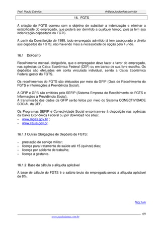 PPrrooff.. PPaauulloo DDaannttaass rrhh@@ppaauullooddaannttaass..ccoomm..bbrr
___________________________________________________________________________________________
www.paulodantas.com.br
69
1166.. FFGGTTSS
A criação do FGTS ocorreu com o objetivo de substituir a indenização e eliminar a
estabilidade do empregado, que poderá ser demitido a qualquer tempo, pois já tem sua
indenização depositada no FGTS.
A partir da Constituição de 1988, todo empregado admitido já tem assegurado o direito
aos depósitos do FGTS, não havendo mais a necessidade de opção pelo Fundo.
1166..11 DDEEPPÓÓSSIITTOO
Recolhimento mensal, obrigatório, que o empregador deve fazer a favor do empregado,
nas agências da Caixa Econômica Federal (CEF) ou em banco de sua livre escolha. Os
depósitos são efetuados em conta vinculada individual, sendo a Caixa Econômica
Federal gestor do FGTS.
Os recolhimentos do FGTS são efetuados por meio da GFIP (Guia de Recolhimento do
FGTS e Informações à Previdência Social).
A GFIP e GPS são emitidas pelo SEFIP (Sistema Empresa de Recolhimento do FGTS e
Informações à Previdência Social).
A transmissão dos dados da GFIP serão feitos por meio do Sistema CONECTIVIDADE
SOCIAL da CEF.
Os Programas SEFIP e Conectividade Social encontram-se à disposição nas agências
da Caixa Econômica Federal ou por ddoowwnnllooaadd nos ssiitteess:
− www.mpas.gov.br ;
− www.caixa.gov.br .
1166..11..11 OOuuttrraass OObbrriiggaaççõõeess ddee DDeeppóóssiittoo ddoo FFGGTTSS::
− prestação de serviço militar;
− licença para tratamento de saúde até 15 (quinze) dias;
− licença por acidente de trabalho;
− licença à gestante.
1166..11..22 BBaassee ddee ccáállccuulloo ee aallííqquuoottaa aapplliiccáávveell
A base de cálculo do FGTS é o salário bruto do empregado,sendo a alíquota aplicável
de 8%.
VOLTAR
 