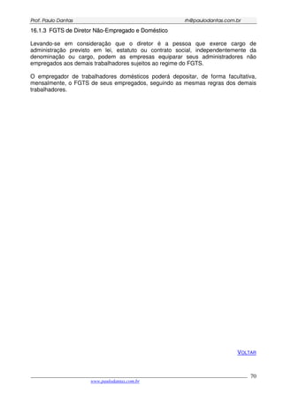 PPrrooff.. PPaauulloo DDaannttaass rrhh@@ppaauullooddaannttaass..ccoomm..bbrr
___________________________________________________________________________________________
www.paulodantas.com.br
70
1166..11..33 FFGGTTSS ddee DDiirreettoorr NNããoo--EEmmpprreeggaaddoo ee DDoommééssttiiccoo
Levando-se em consideração que o diretor é a pessoa que exerce cargo de
administração previsto em lei, estatuto ou contrato social, independentemente da
denominação ou cargo, podem as empresas equiparar seus administradores não
empregados aos demais trabalhadores sujeitos ao regime do FGTS.
O empregador de trabalhadores domésticos poderá depositar, de forma facultativa,
mensalmente, o FGTS de seus empregados, seguindo as mesmas regras dos demais
trabalhadores.
VOLTAR
 