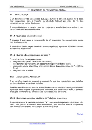 PPrrooff.. PPaauulloo DDaannttaass rrhh@@ppaauullooddaannttaass..ccoomm..bbrr
___________________________________________________________________________________________
www.paulodantas.com.br
71
1177.. BBEENNEEFFIICCIIOOSS DDAA PPRREEVVIIDDÊÊNNCCIIAA SSOOCCIIAALL
1177..11 AAUUXXIILLIIOO DDOOEENNÇÇAA
É um beneficio devido ao segurado que, após cumprir a carência, quando for o caso,
ficar incapacitado para o trabalho ou atividade habitual por mais de 15 dias
consecutivos, por motivo de doença.
A incapacidade para o trabalho deve ser comprovada através de exame realizado pela
perícia médica da Previdência Social.
1177..11..11 QQuueemm ppaaggaa oo AAuuxxiilliioo DDooeennççaa ??
AA eemmpprreessaa é quem paga a remuneração do (a) empregado (a), nos primeiros quinze
dias do afastamento.
AA PPrreevviiddêênncciiaa SSoocciiaall ppaaggaa oo bbeenneeffiicciioo:: Ao empregado (a), a partir do 16º dia da data do
afastamento da atividade.
1177..11..22 QQuuaannddoo oo BBeenneeffíícciioo ddeeiixxaa ddee sseerr ppaaggoo ??
OO bbeenneeffíícciioo ddeeiixxaa ddee sseerr ppaaggoo qquuaannddoo::
− o segurado recupera a capacidade de trabalho;
− esse beneficio se transforma em aposentadoria por Invalidez ou idade;
− o segurado solicita alta médica e tem concordância da perícia medica da Previdência
Social;
− o segurado vier a falecer.
1177..22 AAUUXXIILLIIOO DDOOEENNÇÇAA AACCIIDDEENNTTÁÁRRIIAA
É um benefício devido ao segurado empregado (a) que ficar incapacitado para trabalhar
em decorrência de acidente de trabalho.
AAcciiddeennttee ddee ttrraabbaallhhoo é aquele que ocorre no exercício da atividade a serviço da empresa
e provoca lesão corporal ou perturbações funcionais, que pode causar morte, a perda ou
a redução permanente ou temporária da capacidade para o trabalho.
1177..22..11 QQuueemm ddeevvee ccoommuunniiccaarr oo AAcciiddeennttee ddee TTrraabbaallhhoo ee oo sseeuu pprraazzoo
AA ccoommuunniiccaaççããoo ddee AAcciiddeennttee ddee ttrraabbaallhhoo –– CCAATT deverá ser feita pela empresa, ou na falta
desta, pelo próprio acidentado, sem dependentes, pela entidade sindical competente,
pelo médico assistente ou por qualquer autoridade pública.
VOLTAR
 