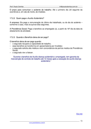 PPrrooff.. PPaauulloo DDaannttaass rrhh@@ppaauullooddaannttaass..ccoomm..bbrr
___________________________________________________________________________________________
www.paulodantas.com.br
72
OO pprraazzoo ppaarraa ccoommuunniiccaarr oo aacciiddeennttee ddee ttrraabbaallhhoo:: Até o primeiro dia útil seguinte da
ocorrência e, em cão de morte, de imediato.
1177..22..22 QQuueemm ppaaggaa oo AAuuxxiilliioo AAcciiddeennttáárriioo??
AA eemmpprreessaa:: Ela paga a remuneração do último dia trabalhado, ou do dia do acidente –
conforme o caso, mais os quinze dias seguintes.
AA PPrreevviiddêênncciiaa SSoocciiaall:: Paga o beneficio ao empregado (a), a partir do 16º dia da data do
afastamento da atividade.
1177..22..33 QQuuaannddoo oo BBeenneeffíícciioo ddeeiixxaa ddee sseerr ppaaggoo??
OO bbeenneeffíícciioo ddeeiixxaa ddee sseerr ppaaggoo qquuaannddoo::
− o segurado recupera a capacidade de trabalho;
− esse beneficio se transforma em aposentadoria por Invalidez;
− o segurado solicita alta médica e tem concordância da perícia medica da Previdência
Social;
− o segurado vier a falecer.
‘‘DDuurraannttee oo bbeenneeffiicciioo ddee AAuuxxiilliioo ddooeennççaa aacciiddeennttáárriioo oo eemmpprreeggaaddoo,, tteemm ggaarraannttiiaa ddaa
mmaannuutteennççããoo ddoo ccoonnttrraattoo ddee ttrraabbaallhhoo aattéé 1122 mmeesseess aappóóss aa cceessssaaççããoo ddoo aauuxxiilliioo ddooeennççaa
aacciiddeennttáárriioo..””
VOLTAR
 