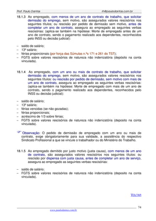 PPrrooff.. PPaauulloo DDaannttaass rrhh@@ppaauullooddaannttaass..ccoomm..bbrr
___________________________________________________________________________________________
www.paulodantas.com.br
74
1188..11..33 Ao empregado, ccoomm mmeennooss ddee uumm aannoo ddee ccoonnttrraattoo ddee ttrraabbaallhhoo,, qquuee ssoolliicciittaarr
ddeemmiissssããoo ddoo eemmpprreeggoo, sem motivo, são assegurados valores rescisórios nos
seguintes títulos; ou rescisão por pedido de demissão sem motivo, aanntteess ddee
ccoommpplleettaarr uumm aannoo ddee ccoonnttrraattoo, assegura ao empregado as seguintes verbas
rescisórias: (aplica-se também na hipótese: Morte de empregado antes de um
ano de contrato, sendo o pagamento realizado aos dependentes, reconhecidos
pelo INSS ou decisão judicial):
− saldo de salário;
− 13º salário;
− férias proporcionais (ppoorr ffoorrççaa ddaass SSúúmmuullaass nn..ººss 117711 ee 226611 ddoo TTSSTT);
− FGTS sobre valores rescisórios de natureza não indenizatória (depósito na conta
vinculada).
1188..11..44 Ao empregado, ccoomm uumm aannoo oouu mmaaiiss ddee ccoonnttrraattoo ddee ttrraabbaallhhoo,, qquuee ssoolliicciittaarr
ddeemmiissssããoo ddoo eemmpprreeggoo, sem motivo, são assegurados valores rescisórios nos
seguintes títulos: oouu rreesscciissããoo ppoorr ppeeddiiddoo ddee ddeemmiissssããoo,, sseemm mmoottiivvoo ccoomm mmaaiiss ddee
uumm aannoo ddee ccoonnttrraattoo, assegura ao empregado as seguintes verbas rescisórias:
(aplica-se também na hipótese: Morte de empregado com mais de um ano de
contrato, sendo o pagamento realizado aos dependentes, reconhecidos pelo
INSS ou decisão judicial):
− saldo de salário;
− 13º salário;
− férias vencidas (se não gozadas);
− férias proporcionais;
− acréscimo de 1/3 sobre férias;
− FGTS sobre valores rescisórios de natureza não indenizatória (deposito na conta
vinculada).
OObbsseerrvvaaççããoo:: O pedido de demissão de empregado com um ano ou mais de
contrato, exige obrigatoriamente para sua validade, a assistência do respectivo
Sindicato Profissional a que se vincule o trabalhador ou do Ministério do Trabalho.
1188..11..55 Ao empregado demitido por justo motivo (justa causa), ccoomm mmeennooss ddee uumm aannoo
ddee ccoonnttrraattoo, são assegurados valores rescisórios nos seguintes títulos: ou
rescisão por ddiissppeennssaa ccoomm jjuussttaa ccaauussaa,, aanntteess ddee ccoommpplleettaarr uumm aannoo ddee sseerrvviiççoo,
assegura ao empregado as seguintes verbas rescisórias:
− saldo de salário;
− FGTS sobre valores rescisórios de natureza não indenizatória (deposito na conta
vinculada).
VOLTAR
 