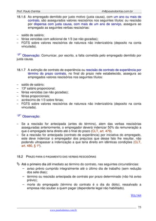 PPrrooff.. PPaauulloo DDaannttaass rrhh@@ppaauullooddaannttaass..ccoomm..bbrr
___________________________________________________________________________________________
www.paulodantas.com.br
75
1188..11..66 Ao empregado demitido por justo motivo (justa causa), com uumm aannoo oouu mmaaiiss ddee
ccoonnttrraattoo, são assegurados valores rescisórios nos seguintes títulos: ou rescisão
por ddiissppeennssaa ccoomm jjuussttaa ccaauussaa, ccoomm mmaaiiss ddee uumm aannoo ddee sseerrvviiççoo, assegura ao
empregado as seguintes verbas rescisórias:
− saldo de salário;
− férias vencidas com adicional de 1/3 (se não gozadas);
− FGTS sobre valores rescisórios de natureza não indenizatória (deposito na conta
vinculada).
OObbsseerrvvaaççããoo:: Comunicar, por escrito, a falta cometida pelo empregado demitido por
justa causa.
1188..11..77 A extinção de contrato de experiência ou rreesscciissããoo ddee ccoonnttrraattoo ddee eexxppeerriiêênncciiaa ppoorr
ttéérrmmiinnoo ddoo pprraazzoo ccoonnttrraattoo, no final do prazo nele estabelecido, assegura ao
empregados valores rescisórios nos seguintes títulos:
− saldo de salário;
− 13º salário proporcional;
− férias vencidas (se não gozadas);
− férias proporcionais;
− acréscimo de 1/3 sobre férias;
− FGTS sobre valores rescisórios de natureza não indenizatória (deposito na conta
vinculada).
OObbsseerrvvaaççããoo::
− Se a rescisão for antecipada (antes do término), alem das verbas rescisórias
asseguradas anteriormente, o empregador deverá indenizar 50% da remuneração a
que o empregado teria direito até o final do prazo (CCLLTT,, aarrtt.. 447799).
− Se a rescisão for antecipada (contrato de experiência) por iniciativa do empregado,
este deve indenizar o empregador dos prejuízos que desse fato lhe resultar, não
podendo ultrapassar a indenização a que teria direito em idênticas condições (CCLLTT,,
aarrtt.. 448800,, §§ 11ºº).
1188..22 PPRRAAZZOO PPAARRAA OO PPAAGGAAMMEENNTTOO DDAASS VVEERRBBAASS RREESSCCIISSÓÓRRIIAASS
AAttéé oo pprriimmeeiirroo ddiiaa úúttiill imediato ao término do contrato, nas seguintes circunstâncias:
− aviso prévio cumprido integralmente até o último dia de trabalho (sem redução
dos sete dias);
− término ou rescisão antecipada de contrato por prazo determinado (não há aviso
prévio);
− morte do empregado (término do contrato é o dia do óbito), ressalvado a
empresa não souber a quem pagar (dependente legal não habilitado).
VOLTAR
 