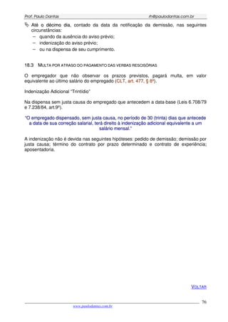 PPrrooff.. PPaauulloo DDaannttaass rrhh@@ppaauullooddaannttaass..ccoomm..bbrr
___________________________________________________________________________________________
www.paulodantas.com.br
76
AAttéé oo ddéécciimmoo ddiiaa, contado da data da notificação da demissão, nas seguintes
circunstâncias:
− quando da ausência do aviso prévio;
− indenização do aviso prévio;
− ou na dispensa de seu cumprimento.
1188..33 MMUULLTTAA PPOORR AATTRRAASSOO DDOO PPAAGGAAMMEENNTTOO DDAASS VVEERRBBAASS RREESSCCIISSÓÓRRIIAASS
O empregador que não observar os prazos previstos, pagará multa, em valor
equivalente ao último salário do empregado (CCLLTT,, aarrtt.. 447777,, §§ 88ºº).
Indenização Adicional “Trintídio”
Na dispensa sem justa causa do empregado que antecedem a data-base (Leis 6.708/79
e 7.238/84, art.9º).
““OO eemmpprreeggaaddoo ddiissppeennssaaddoo,, sseemm jjuussttaa ccaauussaa,, nnoo ppeerrííooddoo ddee 3300 ((ttrriinnttaa)) ddiiaass qquuee aanntteecceeddee
aa ddaattaa ddee ssuuaa ccoorrrreeççããoo ssaallaarriiaall,, tteerráá ddiirreeiittoo àà iinnddeenniizzaaççããoo aaddiicciioonnaall eeqquuiivvaalleennttee aa uumm
ssaalláárriioo mmeennssaall..””
A indenização não é devida nas seguintes hipóteses: pedido de demissão; demissão por
justa causa; término do contrato por prazo determinado e contrato de experiência;
aposentadoria.
VOLTAR
 