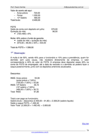 PPrrooff.. PPaauulloo DDaannttaass rrhh@@ppaauullooddaannttaass..ccoomm..bbrr
___________________________________________________________________________________________
www.paulodantas.com.br
78
VVaalloorr ddoo aacceerrttoo aattéé aaqquuii::
− Aviso prévio 720,00
− Férias 1.200,00
− 13º Salário 480,00
TToottaall bbrruuttoo:: 22..440000,,0000
FFGGTTSS
Saldo da conta com depósito em julho: 970,00
Quitação do mês: 96,00
(720+480) x 8%
MMuullttaa:: 4400%% ssoobbrree oo ffuunnddoo ddee ggaarraannttiiaa
(saldo do mês = quitação do mês)
(970,00 + 96,00) x 50% = 533,00
TToottaall ddoo FFGGTTSS == 11..559999,,0000
OObbsseerrvvaaççããoo::
A multa é de 50%, sendo 40% para o funcionário e 10% para a previdência, quem for
demitido sem justa causa, não receberá diretamente da empresa, o valor
correspondente a 40% do valor do FGTS. A empresa deve depositar esses 40% na
conta do FGTS do empregado, até a data da rescisão e o demitido só poderá fazer o
saque posteriormente, junto com os depósitos anteriores atualizados.
DDeessccoonnttooss::
IINNSSSS:: Aviso prévio 55,08
(aviso prévio x 7,65%)
(720,00 x 7,65%) = 55,08
IINNSSSS:: 13º Salário 36,72
(13º salário x 7,65%)
(480,00 x 7,65%) = 36,72
Total INSS 91,80
Total a ser pago ao funcionário:
Salário bruto – descontos (2.400,00 – 91,80) = 2.308,20 (salário liquido)
Saldo a saque FGTS = 1.492,40
Valor Total (2.308,20 + 1.492,40) = 3.800,60
VOLTAR
 