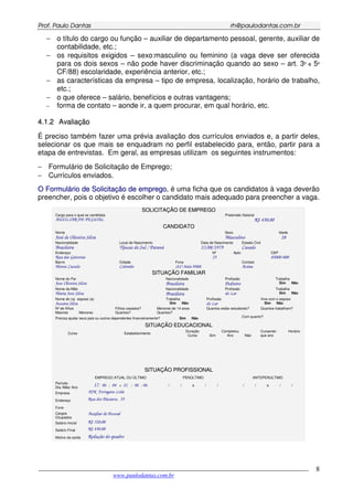 PPrrooff.. PPaauulloo DDaannttaass rrhh@@ppaauullooddaannttaass..ccoomm..bbrr
___________________________________________________________________________________________
www.paulodantas.com.br
8
− o título do cargo ou função – auxiliar de departamento pessoal, gerente, auxiliar de
contabilidade, etc.;
− os requisitos exigidos – sexo:masculino ou feminino (a vaga deve ser oferecida
para os dois sexos – não pode haver discriminação quando ao sexo – art. 3º e 5º
CF/88) escolaridade, experiência anterior, etc.;
− as características da empresa – tipo de empresa, localização, horário de trabalho,
etc.;
− o que oferece – salário, benefícios e outras vantagens;
− forma de contato – aonde ir, a quem procurar, em qual horário, etc.
44..11..22 AAvvaalliiaaççããoo
É preciso também fazer uma prévia avaliação dos currículos enviados e, a partir deles,
selecionar os que mais se enquadram no perfil estabelecido para, então, partir para a
etapa de entrevistas. Em geral, as empresas utilizam os seguintes instrumentos:
− Formulário de Solicitação de Emprego;
− Currículos enviados.
OO FFoorrmmuulláárriioo ddee SSoolliicciittaaççããoo ddee eemmpprreeggoo, é uma ficha que os candidatos à vaga deverão
preencher, pois o objetivo é escolher o candidato mais adequado para preencher a vaga.
SSOOLLIICCIITTAAÇÇÃÃOO DDEE EEMMPPRREEGGOO
Cargo para o qual se candidata
AUXILIAR DE PESSOAL
Pretensão Salarial
R$ 450,00
CCAANNDDIIDDAATTOO
Nome
José de Oliveira Silva
Sexo
Masculino
Idade
28
Nacionalidade
Brasileira
Local de Nascimento
Tijucas do Sul / Paraná
Data de Nascimento
23/08/1979
Estado Civil
Casado
Endereço
Rua das Gaivotas
Nº
25
Apto CEP
85000-000
Bairro
Monte Castelo
Cidade
Colombo
Fone
(41) 3666-9988
Contato
Acima
SSIITTUUAAÇÇÃÃOO FFAAMMIILLIIAARR
Nome do Pai
Jose Oliveira Silva
Nacionalidade
Brasileira
Profissão
Pedreiro
Trabalha
Sim Não
Nome da Mãe
Maria José Silva
Nacionalidade
Brasileira
Profissão
do Lar
Trabalha
Sim Não
Nome do (a) esposo (a)
Jussara Silva
Trabalha
Sim Não
Profissão
do Lar
Vive com o esposo
Sim Não
Nº de filhos
Maiores Menores
Filhos casados?
Quantos?
Menores de 14 anos
Quantos?
Quantos estão estudando? Quantos trabalham?
Precisa ajudar seus pais ou outros dependentes financeiramente? Sim Não Com quanto?
SSIITTUUAAÇÇÃÃOO EEDDUUCCAACCIIOONNAALL
Completou Horário
Curso Estabelecimento
Duração
Curso Sim Ano Não
Cursando
que ano
SSIITTUUAAÇÇÃÃOO PPRROOFFIISSSSIIOONNAALL
EMPREGO ATUAL OU ÚLTIMO PENÚLTIMO ANTEPENULTIMO
Período
Dia /Mês/ Ano
17/ 06 / 04 a 22 / 06 / 06 / / a / / / / a / /
Empresa AJK Ferragens Ltda
Endereço Rua dos Pássaros, 55
Fone
Cargos
Ocupados
Auxiliar de Pessoal
Salário Inicial R$ 320,00
Salário Final R$ 450,00
Motivo da saída Redução do quadro
 
