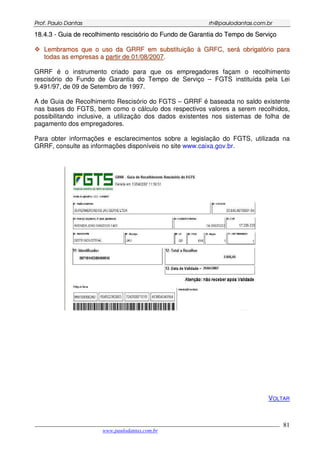 PPrrooff.. PPaauulloo DDaannttaass rrhh@@ppaauullooddaannttaass..ccoomm..bbrr
___________________________________________________________________________________________
www.paulodantas.com.br
81
1188..44..33 -- GGuuiiaa ddee rreeccoollhhiimmeennttoo rreesscciissóórriioo ddoo FFuunnddoo ddee GGaarraannttiiaa ddoo TTeemmppoo ddee SSeerrvviiççoo
LLeemmbbrraammooss qquuee oo uussoo ddaa GGRRRRFF eemm ssuubbssttiittuuiiççããoo àà GGRRFFCC,, sseerráá oobbrriiggaattóórriioo ppaarraa
ttooddaass aass eemmpprreessaass aa ppaarrttiirr ddee 0011//0088//22000077..
GRRF é o instrumento criado para que os empregadores façam o recolhimento
rescisório do Fundo de Garantia do Tempo de Serviço – FGTS instituída pela Lei
9.491/97, de 09 de Setembro de 1997.
A de Guia de Recolhimento Rescisório do FGTS – GRRF é baseada no saldo existente
nas bases do FGTS, bem como o cálculo dos respectivos valores a serem recolhidos,
possibilitando inclusive, a utilização dos dados existentes nos sistemas de folha de
pagamento dos empregadores.
Para obter informações e esclarecimentos sobre a legislação do FGTS, utilizada na
GRRF, consulte as informações disponíveis no site www.caixa.gov.br.
VOLTAR
 