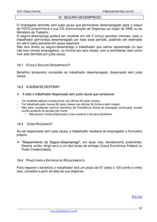 PPrrooff.. PPaauulloo DDaannttaass rrhh@@ppaauullooddaannttaass..ccoomm..bbrr
___________________________________________________________________________________________
www.paulodantas.com.br
83
1199.. SSEEGGUURROO--DDEESSEEMMPPRREEGGOO
O empregado demitido sem justa causa que permanecer desempregado após o saque
do FGTS encaminhará a sua CD (Comunicação de Dispensa) ao órgão do SINE ou ao
Ministério do Trabalho.
O seguro-desemprego poderá ser recebido em até 5 (cinco) parcelas mensais, caso o
trabalhador permaneça desempregado por todo esse período, podendo ser estendido
em até 6 (seis) parcelas em casos especiais.
Não terá direito ao seguro-desemprego o trabalhador que estiver aposentado ou que
não tiver vínculo empregatício, no mínimo por seis meses, com a contratante, bem como
tiver sido demitido por justa causa.
1199..11 OO QQUUEE ÉÉ SSEEGGUURROO DDEESSEEMMPPRREEGGOO??
Benefício temporário concedido ao trabalhador desempregado, dispensado sem justa
causa.
1199..22 AA QQUUEEMM SSEE DDEESSTTIINNAA??
AA ttooddoo oo ttrraabbaallhhaaddoorr ddiissppeennssaaddoo sseemm jjuussttaa ccaauussaa qquuee ccoommpprroovvaarr::
− Ter recebido salários consecutivos nos últimos 06 (seis) meses;
− Ter trabalhado pelo menos 06 (seis) meses nos últimos 36 (trinta e seis) meses;
− Não estar recebendo nenhum benefício da Previdência Social de prestação continuada, exceto
auxílio acidente ou pensão por morte.
− Não possuir renda própria para o seu sustento e de seus familiares.
1199..33 CCOOMMOO RREEQQUUEERREERR??
Ao ser dispensado sem justa causa, o trabalhador receberá do empregador o formulário
próprio.
""RReeqquueerriimmeennttoo ddoo SSeegguurroo--DDeesseemmpprreeggoo"", em duas vias, devidamente preenchido.
Deverá, então, dirigir-se-á a um dos locais de entrega (Caixa Econômica Federal ou
Posto Credenciados)
1199..44 PPRRAAZZOO PPAARRAA AA EENNTTRREEGGAA DDOO RREEQQUUEERRIIMMEENNTTOO
Para requerer o benefício o trabalhador terá um prazo de 07 (sete) a 120 (cento e vinte)
dias, contados a partir da data de sua dispensa.
VOLTAR
 
