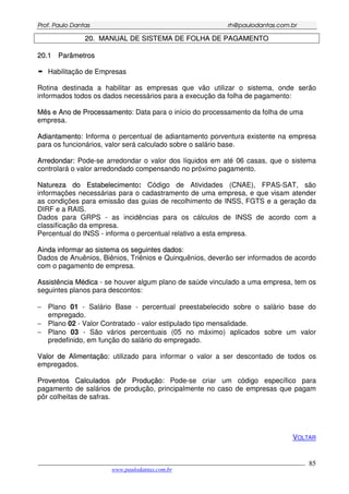 PPrrooff.. PPaauulloo DDaannttaass rrhh@@ppaauullooddaannttaass..ccoomm..bbrr
___________________________________________________________________________________________
www.paulodantas.com.br
85
2200.. MMAANNUUAALL DDEE SSIISSTTEEMMAA DDEE FFOOLLHHAA DDEE PPAAGGAAMMEENNTTOO
2200..11 PPaarrââmmeettrrooss
Habilitação de Empresas
Rotina destinada a habilitar as empresas que vão utilizar o sistema, onde serão
informados todos os dados necessários para a execução da folha de pagamento:
MMêêss ee AAnnoo ddee PPrroocceessssaammeennttoo: Data para o início do processamento da folha de uma
empresa.
AAddiiaannttaammeennttoo: Informa o percentual de adiantamento porventura existente na empresa
para os funcionários, valor será calculado sobre o salário base.
AArrrreeddoonnddaarr:: Pode-se arredondar o valor dos líquidos em até 06 casas, que o sistema
controlará o valor arredondado compensando no próximo pagamento.
NNaattuurreezzaa ddoo EEssttaabbeelleecciimmeennttoo: Código de Atividades (CNAE), FPAS-SAT, são
informações necessárias para o cadastramento de uma empresa, e que visam atender
as condições para emissão das guias de recolhimento de INSS, FGTS e a geração da
DIRF e a RAIS.
Dados para GRPS - as incidências para os cálculos de INSS de acordo com a
classificação da empresa.
Percentual do INSS - informa o percentual relativo a esta empresa.
AAiinnddaa iinnffoorrmmaarr aaoo ssiisstteemmaa ooss sseegguuiinntteess ddaaddooss:
Dados de Anuênios, Biênios, Triênios e Quinquênios, deverão ser informados de acordo
com o pagamento de empresa.
AAssssiissttêênncciiaa MMééddiiccaa - se houver algum plano de saúde vinculado a uma empresa, tem os
seguintes planos para descontos:
− Plano 01 - Salário Base - percentual preestabelecido sobre o salário base do
empregado.
− Plano 02 - Valor Contratado - valor estipulado tipo mensalidade.
− Plano 03 - São vários percentuais (05 no máximo) aplicados sobre um valor
predefinido, em função do salário do empregado.
VVaalloorr ddee AAlliimmeennttaaççããoo:: utilizado para informar o valor a ser descontado de todos os
empregados.
PPrroovveennttooss CCaallccuullaaddooss ppôôrr PPrroodduuççããoo: Pode-se criar um código específico para
pagamento de salários de produção, principalmente no caso de empresas que pagam
pôr colheitas de safras.
VOLTAR
 