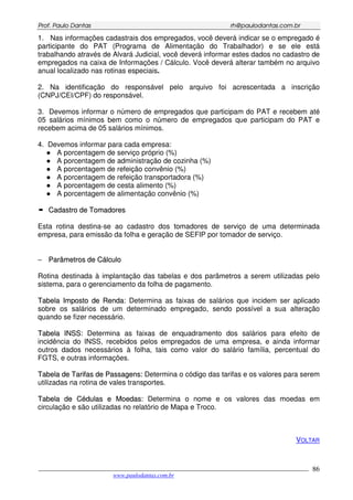 PPrrooff.. PPaauulloo DDaannttaass rrhh@@ppaauullooddaannttaass..ccoomm..bbrr
___________________________________________________________________________________________
www.paulodantas.com.br
86
1. Nas informações cadastrais dos empregados, você deverá indicar se o empregado é
participante do PAT (Programa de Alimentação do Trabalhador) e se ele está
trabalhando através de Alvará Judicial, você deverá informar estes dados no cadastro de
empregados na caixa de Informações / Cálculo. Você deverá alterar também no arquivo
anual localizado nas rotinas especiais.
2. Na identificação do responsável pelo arquivo foi acrescentada a inscrição
(CNPJ/CEI/CPF) do responsável.
3. Devemos informar o número de empregados que participam do PAT e recebem até
05 salários mínimos bem como o número de empregados que participam do PAT e
recebem acima de 05 salários mínimos.
4. Devemos informar para cada empresa:
A porcentagem de serviço próprio (%)
A porcentagem de administração de cozinha (%)
A porcentagem de refeição convênio (%)
A porcentagem de refeição transportadora (%)
A porcentagem de cesta alimento (%)
A porcentagem de alimentação convênio (%)
CCaaddaassttrroo ddee TToommaaddoorreess
Esta rotina destina-se ao cadastro dos tomadores de serviço de uma determinada
empresa, para emissão da folha e geração de SEFIP por tomador de serviço.
−− PPaarrââmmeettrrooss ddee CCáállccuulloo
Rotina destinada à implantação das tabelas e dos parâmetros a serem utilizadas pelo
sistema, para o gerenciamento da folha de pagamento.
TTaabbeellaa IImmppoossttoo ddee RReennddaa: Determina as faixas de salários que incidem ser aplicado
sobre os salários de um determinado empregado, sendo possível a sua alteração
quando se fizer necessário.
TTaabbeellaa IINNSSSS:: Determina as faixas de enquadramento dos salários para efeito de
incidência do INSS, recebidos pelos empregados de uma empresa, e ainda informar
outros dados necessários à folha, tais como valor do salário família, percentual do
FGTS, e outras informações.
TTaabbeellaa ddee TTaarriiffaass ddee PPaassssaaggeennss:: Determina o código das tarifas e os valores para serem
utilizadas na rotina de vales transportes.
TTaabbeellaa ddee CCéédduullaass ee MMooeeddaass:: Determina o nome e os valores das moedas em
circulação e são utilizadas no relatório de Mapa e Troco.
VOLTAR
 