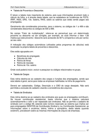 PPrrooff.. PPaauulloo DDaannttaass rrhh@@ppaauullooddaannttaass..ccoomm..bbrr
___________________________________________________________________________________________
www.paulodantas.com.br
87
TTaabbeellaa ddee PPrroovveennttooss ee DDeessccoonnttooss
É talvez a tabela mais importante do sistema, pois suas informações envolvem todo o
cálculo da folha, e é através desta tabela, que se estabelece às incidências de FGTS,
IRRF, INSS, DRS, 13o. Salário, RAIS, sobre os salários que estão sendo pagos aos
empregados.
Geralmente são considerados proventos, para o sistema, os códigos de 1 a 499 e são
considerados descontos os códigos de 500 a 999.
No campo "Fator de multiplicação", refere-se ao percentual que um determinado
provento ou desconto vai ser corrigido, por exemplo, se você informar o fator 1,58
implica que este provento / desconto será acrescido de 58 % (cinqüenta e oito por cento)
ao seu valor.
A indicação dos códigos automáticos (utilizados pelos programas de cálculos) está
localizada na própria tabela de proventos e descontos.
Eles estão agrupados em:
Benefícios do empregado
Cálculos do mês
Rotina de férias
Rotina de rescisão
Rotina de 13o. salário
Onde você poderá incluir, excluir e pesquisar os códigos relacionados no grupo.
TTaabbeellaa ddee CCaarrggooss
Esta rotina destina-se ao cadastro dos cargos e funções dos empregados, sendo que
esta tabela é geral, serve para todas as empresas habilitadas na folha de pagamento.
Deverá ser cadastrados, Código, Descrição e o CBO do cargo desejado. Não será
permitida a exclusão do cadastro visando a consistência dos arquivos.
TTaabbeellaa ddee SSiinnddiiccaattooss
Esta rotina destina-se ao cadastro dos sindicatos aos quais os empregados contribuem.
Se houver contribuição assistencial, basta informar que o sistema calculará
automaticamente o valor a ser repassado aos sindicatos. Não se permite o cadastro de
sindicato com o código 99, estando este número reservado ao sistema que implica ser
para empregados ISENTOS de Contribuição Sindical e /ou Contribuição Assistencial, as
informações sobre o anuênios, biênio, triênio e qüinqüênio, desta tabela (quando
existirem), prevalecem sobre as mesmas informações do arquivo de empresas.
VOLTAR
 