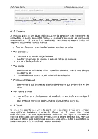 PPrrooff.. PPaauulloo DDaannttaass rrhh@@ppaauullooddaannttaass..ccoomm..bbrr
___________________________________________________________________________________________
www.paulodantas.com.br
9
Descreva resumidamente sua experiência profissional
__________________________________________________________________________________________________________
__________________________________________________________________________________________________________
__________________________________________________________________________________________________________
__________________________________________________________________________________________________________
Como tomou conhecimento da vaga?
Jornal Agência Escola Espontâneo Outra empresa Funcionário Placa
Responsabilizo-me pela veracidade das informações por mim prestadas neste formulário.
Curitiba 15 agosto 07 José de Oliveira Silva
_______________________, _____ de __________________ de _____. _______________________________________________
Assinatura
44..11..33 EEnnttrreevviissttaa
A entrevista pode ser um pouco impessoal, a fim de conseguir certo relaxamento do
entrevistado e, assim, conhecê-lo melhor. É necessário questionar as informações
apresentadas no currículo e pedir um detalhamento delas, como experiência profissional
adquirida, escolaridade e cursos diversos.
Para isso, fazem-se perguntas abordando os seguintes aspectos:
VViiddaa pprrooffiissssiioonnaall
− para verificar se o candidato já trabalhou;
− quantas vezes mudou de emprego e quais os motivos da mudança;
− sua experiência profissional.
VViiddaa eessccoollaarr
− para verificar se o candidato estuda, separou de estudar e, se for o caso, por que
isso ocorreu; se
− pretende continuar estudando; de quais matérias mais gosta.
PPrreetteennssõõeess pprrooffiissssiioonnaaiiss
− para verificar o que o candidato espera da empresa e o que pretende dar-lhe em
troca.
VViiddaa ffaammiilliiaarr ee ssoocciiaall
− para verificar se o relacionamento do candidato com a família e os amigos é
bom;
− seus principais interesses: esporte, música, leitura, cinema, teatro, etc.
44..11..44 TTeesstteess
É sempre interessante fazer um teste escrito com o candidato à vaga para conhecer
suas agilidades, inteligência e raciocínio. Mesmo que não sejam feitas provas
específicas para o candidato, é possível que, pelo menos, seja requerida uma redação
no estilo dissertação sobre assuntos diversos, sobre o próprio candidato (seu interesse
na vaga em aberto, suas experiências anteriores, seus planos, metas e aspirações) ou
sobre um tema atual (guerra, crise do petróleo e eleições).
 