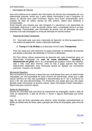 PPrrooff.. PPaauulloo DDaannttaass rrhh@@ppaauullooddaannttaass..ccoomm..bbrr
___________________________________________________________________________________________
www.paulodantas.com.br
90
−− IInnffoorrmmaaççõõeess ddee CCáállccuullooss
Esta rotina destina-se ao cadastro das informações de cálculos dos empregados de uma
determinada empresa, sendo que a partir destas informações é que o programa irá
efetuar os cálculos para cada funcionário. Alguns itens foram acrescentados como
exibição da base do salário mensal do mês anterior, salário para tarefeiros e
comissionados.
Ainda fazendo uma ressalva que vale transporte é o percentual a ser descontado do
empregado, determinar o valor da pensão judicial caso o empregado tenha e os itens
Insalubridade, Produtividade, são informados de acordo com as definições de cada
empresa e de cada empregado ou ainda pôr definição em acordo sindical.
Desconto de Vales Transportes
01) Você pode optar qual será a descrição do desconto na folha de pagamento e
nos recibos de pagamento, sendo a descrição detalhada
(V. Transp. 6 % de 30 dias) ou a descrição normal (Vales Transportes).
Para isto, basta que você selecione na opção localizada na habilitação da empresa
que deseja a descrição não detalhada (o normal é a detalhada).
02) Para efetuar cálculo proporcional do desconto dos vales transportes para um
determinado empregado (no caso de novas admissões, rescisões e
afastamentos em geral), isto é, se o empregado por qualquer motivo não trabalhou
todo o mês, você deve informar, entre os dias a pagar quantos dias foram
efetivamente trabalhados. Esta informação deverá ser digitada nos movimentos
(semanal / mensal) e na rescisão.
Movimento Repetitivo
São movimentos de proventos e descontos que você deseja fazer para um determinado
empregado, por uma quantidade de vezes (número de ocorrências), sendo que a cada
cálculo definitivo do mês esta quantidade é decrementada de 01 (se a ocorrência for
igual a 99, não será decrementada). Foi introduzida uma opção para que não sejam
gerados estes movimentos no próximo cálculo, estas informações ficarão inalteradas e
disponíveis para o próximo cálculo.
Dados do Afastamento
Deverá ser informada toda ocorrência de afastamento do empregado, dando a data de
início do afastamento, a data de término, o motivo e alguma observação que quiser
colocar.
Obs: No caso de férias calculadas pelo sistema, serão lançados automaticamente os
dados do afastamento de férias, após a geração das férias do empregado, pela rotina de
férias.
VOLTAR
 