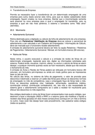 PPrrooff.. PPaauulloo DDaannttaass rrhh@@ppaauullooddaannttaass..ccoomm..bbrr
___________________________________________________________________________________________
www.paulodantas.com.br
92
Transferência de Empresa
Permite se necessário fazer a transferência de um determinado empregado de uma
empresa para outra, basta acionar esta rotina, para que os dados cadastrados deste
empregado, fiquem criados na nova empresa. Atentar que a movimentação somente
será possível na nova empresa para a qual o empregado foi transferido, pois na
empresa a qual ele não mais pertence, o sistema o considera como "Não ativo"
(demitido).
2200..33 MMoovviimmeennttoo
AAddiiaannttaammeennttoo QQuuiinnzzeennaall
Rotina destinada para a digitação ou cálculo da folha de adiantamento de uma empresa.
Para isto em Parâmetros/ Habilitação da Empresa deve-se colocar o percentual de
adiantamento a ser calculado e em Cadastro de Empregados / informações de Cálculo,
deve ser marcado que o funcionário recebe adiantamento.
A emissão do adiantamento quinzenal devera ser feita na opção Relatórios / Relatórios
de Pagamentos / Adiantamento Quinzenal / Mensal, em formulário branco (80 colunas).
RRoottiinnaa ddee FFéérriiaass
Nesta rotina, o usuário executará o cálculo e a emissão do recibo de férias de um
determinado empregado, bastando para isto, digitar as informações solicitadas pelo
sistema. Poderá ainda, visualizar, imprimir, alterar, ou excluir o cálculo de férias se assim
desejar, a qualquer momento quantas vezes se fizer necessário, desde que não execute
o fechamento do mês.
A emissão do Aviso e Recibo de Férias poderá ser efetuada em formulário branco (80
colunas), em formulário pré-impresso ou ainda em modo gráfico para as impressoras
laser ou jato de tinta.
No cálculo das férias, no sistema de folha de pagamento, o valor de provisão para
descontos é destinado a reservar um saldo das férias para efetuar os descontos normais
do empregado no mês de competência, caso o empregado fique de férias todo o mês.
Entre os descontos podemos citar; habitação, alimentação, assistência médica,
contribuição sindical, contribuição confederativa, etc. Isto visa a não necessidade do
sistema gerar o adiantamento compulsório se o saldo a receber for insuficiente para
efetuar tais descontos no mês específico.
Nos códigos destinados à rotina de férias foram acrescentados mais quatro códigos, que
destinam a fazer a tributação (INSS e IRRF) e o estorno (para não modificar o líquido a
receber) das férias gozadas em dois meses consecutivos (começa em um mês e termina
no outro). Caso você não deseje fazer este procedimento, não cadastrar estes códigos
(todos os quatros).
VOLTAR
 