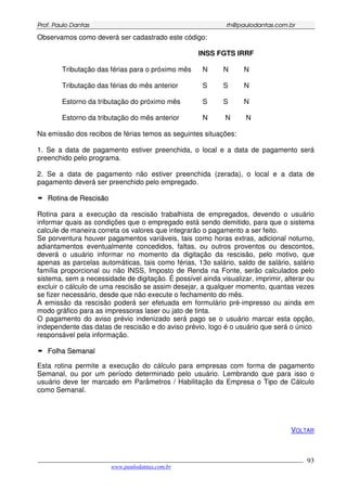 PPrrooff.. PPaauulloo DDaannttaass rrhh@@ppaauullooddaannttaass..ccoomm..bbrr
___________________________________________________________________________________________
www.paulodantas.com.br
93
Observamos como deverá ser cadastrado este código:
INSS FGTS IRRF
Tributação das férias para o próximo mês N N N
Tributação das férias do mês anterior S S N
Estorno da tributação do próximo mês S S N
Estorno da tributação do mês anterior N N N
Na emissão dos recibos de férias temos as seguintes situações:
1. Se a data de pagamento estiver preenchida, o local e a data de pagamento será
preenchido pelo programa.
2. Se a data de pagamento não estiver preenchida (zerada), o local e a data de
pagamento deverá ser preenchido pelo empregado.
RRoottiinnaa ddee RReesscciissããoo
Rotina para a execução da rescisão trabalhista de empregados, devendo o usuário
informar quais as condições que o empregado está sendo demitido, para que o sistema
calcule de maneira correta os valores que integrarão o pagamento a ser feito.
Se porventura houver pagamentos variáveis, tais como horas extras, adicional noturno,
adiantamentos eventualmente concedidos, faltas, ou outros proventos ou descontos,
deverá o usuário informar no momento da digitação da rescisão, pelo motivo, que
apenas as parcelas automáticas, tais como férias, 13o salário, saldo de salário, salário
família proporcional ou não INSS, Imposto de Renda na Fonte, serão calculados pelo
sistema, sem a necessidade de digitação. É possível ainda visualizar, imprimir, alterar ou
excluir o cálculo de uma rescisão se assim desejar, a qualquer momento, quantas vezes
se fizer necessário, desde que não execute o fechamento do mês.
A emissão da rescisão poderá ser efetuada em formulário pré-impresso ou ainda em
modo gráfico para as impressoras laser ou jato de tinta.
O pagamento do aviso prévio indenizado será pago se o usuário marcar esta opção,
independente das datas de rescisão e do aviso prévio, logo é o usuário que será o único
responsável pela informação.
FFoollhhaa SSeemmaannaall
Esta rotina permite a execução do cálculo para empresas com forma de pagamento
Semanal, ou por um período determinado pelo usuário. Lembrando que para isso o
usuário deve ter marcado em Parâmetros / Habilitação da Empresa o Tipo de Cálculo
como Semanal.
VOLTAR
 