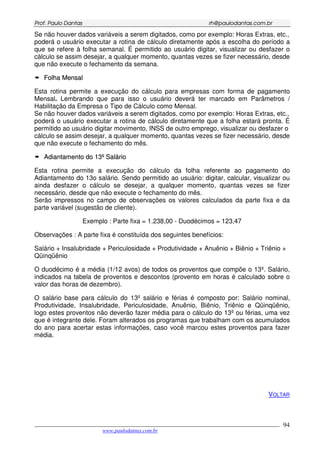 PPrrooff.. PPaauulloo DDaannttaass rrhh@@ppaauullooddaannttaass..ccoomm..bbrr
___________________________________________________________________________________________
www.paulodantas.com.br
94
Se não houver dados variáveis a serem digitados, como por exemplo: Horas Extras, etc.,
poderá o usuário executar a rotina de cálculo diretamente após a escolha do período a
que se refere à folha semanal. É permitido ao usuário digitar, visualizar ou desfazer o
cálculo se assim desejar, a qualquer momento, quantas vezes se fizer necessário, desde
que não execute o fechamento da semana.
FFoollhhaa MMeennssaall
Esta rotina permite a execução do cálculo para empresas com forma de pagamento
Mensal. Lembrando que para isso o usuário deverá ter marcado em Parâmetros /
Habilitação da Empresa o Tipo de Cálculo como Mensal.
Se não houver dados variáveis a serem digitados, como por exemplo: Horas Extras, etc.,
poderá o usuário executar a rotina de cálculo diretamente que a folha estará pronta. É
permitido ao usuário digitar movimento, INSS de outro emprego, visualizar ou desfazer o
cálculo se assim desejar, a qualquer momento, quantas vezes se fizer necessário, desde
que não execute o fechamento do mês.
AAddiiaannttaammeennttoo ddoo 1133ºº SSaalláárriioo
Esta rotina permite a execução do cálculo da folha referente ao pagamento do
Adiantamento do 13o salário. Sendo permitido ao usuário: digitar, calcular, visualizar ou
ainda desfazer o cálculo se desejar, a qualquer momento, quantas vezes se fizer
necessário, desde que não execute o fechamento do mês.
Serão impressos no campo de observações os valores calculados da parte fixa e da
parte variável (sugestão de cliente).
Exemplo : Parte fixa = 1.238,00 - Duodécimos = 123,47
Observações : A parte fixa é constituída dos seguintes benefícios:
Salário + Insalubridade + Periculosidade + Produtividade + Anuênio + Biênio + Triênio +
Qüinqüênio
O duodécimo é a média (1/12 avos) de todos os proventos que compõe o 13º. Salário,
indicados na tabela de proventos e descontos (provento em horas é calculado sobre o
valor das horas de dezembro).
O salário base para cálculo do 13º salário e férias é composto por: Salário nominal,
Produtividade, Insalubridade, Periculosidade, Anuênio, Biênio, Triênio e Qüinqüênio,
logo estes proventos não deverão fazer média para o cálculo do 13º ou férias, uma vez
que é integrante dele. Foram alterados os programas que trabalham com os acumulados
do ano para acertar estas informações, caso você marcou estes proventos para fazer
média.
VOLTAR
 