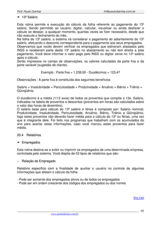 PPrrooff.. PPaauulloo DDaannttaass rrhh@@ppaauullooddaannttaass..ccoomm..bbrr
___________________________________________________________________________________________
www.paulodantas.com.br
95
1133ºº SSaalláárriioo
Esta rotina permite a execução do cálculo da folha referente ao pagamento do 13º
salário. Sendo permitido ao usuário: digitar, calcular, visualizar ou ainda desfazer o
cálculo se desejar, a qualquer momento, quantas vezes se fizer necessário, desde que
não execute o fechamento do mês.
Na folha do 13º salário, o sistema irá considerar o pagamento do adiantamento do 13º
salário, efetuando o desconto correspondente para o pagamento aos seus empregados.
Observamos que vocês devem verificar os empregados que estiveram afastados pelo
INSS e receberam parte deste 13º salário no afastamento ou não tem direito a este
pagamento. Você deve informar o valor pago pelo INSS ou digitar zeros no 13º salário
após o cálculo.
Serão impressos no campo de observações, os valores calculados da parte fixa e da
parte variável (sugestão de cliente).
Exemplo : Parte fixa = 1.238,00 - Duodécimos = 123,47
Observações : A parte fixa é constituída dos seguintes benefícios:
Salário + Insalubridade + Periculosidade + Produtividade + Anuênio + Biênio + Triênio +
Qüinqüênio.
O duodécimo é a média (1/12 avos) de todos os proventos que compõe o 13o. Salário,
indicados na tabela de proventos e descontos (proventos em horas são calculados sobre
o valor das horas de dezembro).
O salário base para cálculo do 13º salário e férias é composto por: Salário nominal,
Produtividade, Insalubridade, Periculosidade, Anuênio, Biênio, Triênio e Qüinqüênio,
logo estes proventos não deverão fazer média para o cálculo do 13º ou férias, uma vez
que é integrante dele. Foi feito nos programas que trabalham com os acumulados do
ano para acertar estas informações, caso você marcou estes proventos para fazer
média.
2200..44 RReellaattóórriiooss
EEmmpprreeggaaddooss
Esta rotina destina-se a exibir ou imprimir os empregados de uma determinada empresa,
controlada pelo sistema. Você dispõe de 03 tipos de relatórios que são:
−− RReellaaççããoo ddee EEmmpprreeggaaddoo
Relatório específico com a finalidade de auxiliar o usuário no controle de algumas
informações que afetam o cálculo da folha.
- Pode ser somente dos empregados ativos ou de todos os empregados
- Pode ser em ordem crescente dos códigos dos empregados ou dos nomes
VOLTAR
 
