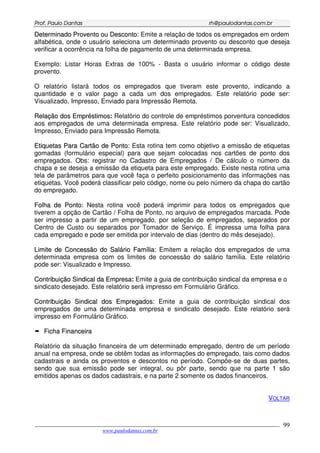 PPrrooff.. PPaauulloo DDaannttaass rrhh@@ppaauullooddaannttaass..ccoomm..bbrr
___________________________________________________________________________________________
www.paulodantas.com.br
99
DDeetteerrmmiinnaaddoo PPrroovveennttoo oouu DDeessccoonnttoo:: Emite a relação de todos os empregados em ordem
alfabética, onde o usuário seleciona um determinado provento ou desconto que deseja
verificar a ocorrência na folha de pagamento de uma determinada empresa.
Exemplo: Listar Horas Extras de 100% - Basta o usuário informar o código deste
provento.
O relatório listará todos os empregados que tiveram este provento, indicando a
quantidade e o valor pago a cada um dos empregados. Este relatório pode ser:
Visualizado, Impresso, Enviado para Impressão Remota.
RReellaaççããoo ddooss EEmmpprrééssttiimmooss: Relatório do controle de empréstimos porventura concedidos
aos empregados de uma determinada empresa. Este relatório pode ser: Visualizado,
Impresso, Enviado para Impressão Remota.
EEttiiqquueettaass PPaarraa CCaarrttããoo ddee PPoonnttoo:: Esta rotina tem como objetivo a emissão de etiquetas
gomadas (formulário especial) para que sejam colocadas nos cartões de ponto dos
empregados. Obs: registrar no Cadastro de Empregados / De cálculo o número da
chapa e se deseja a emissão da etiqueta para este empregado. Existe nesta rotina uma
tela de parâmetros para que você faça o perfeito posicionamento das informações nas
etiquetas. Você poderá classificar pelo código, nome ou pelo número da chapa do cartão
do empregado.
FFoollhhaa ddee PPoonnttoo:: Nesta rotina você poderá imprimir para todos os empregados que
tiverem a opção de Cartão / Folha de Ponto, no arquivo de empregados marcada. Pode
ser impresso a partir de um empregado, por seleção de empregados, separados por
Centro de Custo ou separados por Tomador de Serviço. É impressa uma folha para
cada empregado e pode ser emitida por intervalo de dias (dentro do mês desejado).
LLiimmiittee ddee CCoonncceessssããoo ddoo SSaalláárriioo FFaammíílliiaa:: Emitem a relação dos empregados de uma
determinada empresa com os limites de concessão do salário família. Este relatório
pode ser: Visualizado e Impresso.
CCoonnttrriibbuuiiççããoo SSiinnddiiccaall ddaa EEmmpprreessaa: Emite a guia de contribuição sindical da empresa e o
sindicato desejado. Este relatório será impresso em Formulário Gráfico.
CCoonnttrriibbuuiiççããoo SSiinnddiiccaall ddooss EEmmpprreeggaaddooss:: Emite a guia de contribuição sindical dos
empregados de uma determinada empresa e sindicato desejado. Este relatório será
impresso em Formulário Gráfico.
FFiicchhaa FFiinnaanncceeiirraa
Relatório da situação financeira de um determinado empregado, dentro de um período
anual na empresa, onde se obtêm todas as informações do empregado, tais como dados
cadastrais e ainda os proventos e descontos no período. Compõe-se de duas partes,
sendo que sua emissão pode ser integral, ou pôr parte, sendo que na parte 1 são
emitidos apenas os dados cadastrais, e na parte 2 somente os dados financeiros.
VOLTAR
 