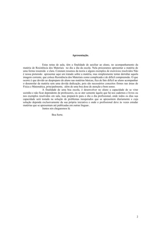 Apresentação.


                 Estas notas de aula, têm a finalidade de auxiliar ao aluno, no acompanhamento da
matéria de Resistência dos Materiais no dia a dia da escola. Nela procuramos apresentar a matéria de
uma forma resumida e clara. Constam resumos da teoria e alguns exemplos de exercícios resolvidos Não
é nossa pretensão apresentar aqui um tratado sobre a matéria, mas simplesmente tentar derrubar aquela
imagem corrente, que coloca Resistência dos Materiais como complicada e de difícil compreensão. O que
ocorre é que devido ao despreparo do aluno nas matérias básicas, fica de fato difícil ao aluno acompanhar
o desenrolar da matéria sem uma devida dedicação, pois são necessários conceitos firmes nas áreas de
Física e Matemática, principalmente, além de uma boa dose de atenção e bom senso.
                 A finalidade de uma boa escola, é desenvolver no aluno a capacidade de se virar
sozinho e não ficar dependente de professores, ou se ater somente àquilo que há nos cadernos e livros ou
nos exemplos resolvidos em sala, mas prepará-lo para o dia a dia profissional, onde todos os dias sua
capacidade será testada na solução de problemas inesperados que se apresentem diariamente e cuja
solução dependa exclusivamente da sua própria iniciativa e onde o profissional deve às vezes estudar
matérias que se apresentam até publicadas em outras línguas .
                 Juntos nós chegaremos lá.

                          Boa Sorte.




                                                                                                       2
 