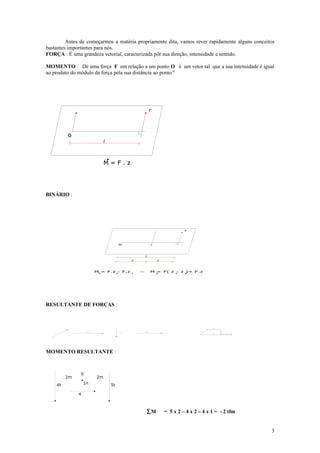 Antes de começarmos a matéria propriamente dita, vamos rever rapidamente alguns conceitos
bastantes importantes para nós.
FORÇA : É uma grandeza vetorial, caracterizada pôr sua direção, intensidade e sentido.

MOMENTO : De uma força F em relação a um ponto O é um vetor tal que a sua intensidade é igual
ao produto do módulo da força pela sua distância ao ponto º




                                                                      F




                o
                                     Z




                                       M=F.z




BINÁRIO :




                                                                                       F




                                              o


                                                              Z
                                                          2
                                                      Z                   Z




                                  M0 = F.z 2 F.z 1
                                            -                         M0
                                                                       = F( z 2 z 1
                                                                              -   )= F.z




RESULTANTE DE FORÇAS :



                                                                                                    F   2




                          F                   F               F                                F1           F3
                              2                   3               4
   F
       1                                                                                            R            F   4




MOMENTO RESULTANTE :



                     0
                2m                2m
           4t            1n              5t

                     4



                                                                  ∑M          = 5 x 2 – 4 x 2 – 4 x 1 = - 2 tfm


                                                                                                                         3
 