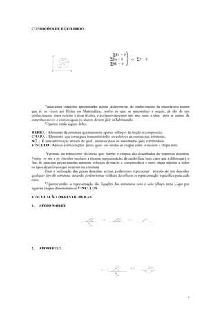 CONDIÇÕES DE EQUILIBRIO :




                 Y                                     ∑Fx = 0
                      F2
                           F3
                                                      ∑Fy = 0        ⇒ ∑F = 0
                     F1
                           F4
                                                      ∑M = 0
             0                  X




        Todos estes conceitos apresentados acima, já devem ser do conhecimento da maioria dos alunos
que já os viram em Física ou Matemática, porém os que se apresentam a seguir, já são de um
conhecimento mais restrito à área técnica e portanto devemos nos ater mais a eles, pois se tratam de
conceitos novos e com os quais os alunos devem já ir se habituando.
        Vejamos então alguns deles:

BARRA : Elemento da estrutura que transmite apenas esforços de tração e compressão.
CHAPA : Elemento que serve para transmitir todos os esforços existentes nas estruturas.
NÓ : É uma articulação através da qual , unem-se duas ou mais barras pela extremidade.
VÍNCULO : Apoios e articulações pelos quais são unidas as chapas entre si ou com a chapa terra

          Veremos no transcorrer do curso que barras e chapas são desenhadas de maneiras distintas.
Porém os nós e os vínculos recebem a mesma representação, devendo ficar bem claro que a diferença é o
fato de uma une peças sujeitas somente esforços de tração e compressão e a outra peças sujeitas a todos
os tipos de esforços que ocorram na estrutura.
         Com a utilização das peças descritas acima, poderemos representar através de um desenho,
qualquer tipo de estrutura, devendo porém tomar cuidado de utilizar as representação específica para cada
caso.
         Vejamos então a representação das ligações das estruturas com o solo (chapa terra ), que por
ligarem chapas denominam-se VINCULOS .

VINCULAÇÃO DAS ESTRUTURAS:

1.   APOIO MÓVEL


                                              O   U              O   U



                                       R




2.   APOIO FIXO.




                                                                     O   U
                                              R


                                                         R




                                                                                                       4
 