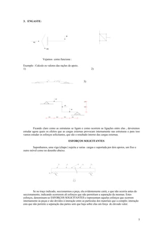 3. ENGASTE:




                                                                         P


         H



                     M




                 Vejamos como funciona :

Exemplo : Calcule os valores das rações de apoio.
1)                                                                                                   2)



                                                                                                3)
                         4tf                       4 2
                                       45°




                                                       3tf




                    3m                                        2m




                                             3tf

                                                                                                2m


                                                                   3tf
                                                                                                2m

                                                                               3tf




                         2m                   2m                   2m            2m




         Ficando claro como as estruturas se ligam e como ocorrem as ligações entre elas , deveremos
estudar agora quais os efeitos que as cargas externas provocam internamente nas estruturas e para isso
vamos estudar os esforços solicitantes, que são o resultado interno das cargas externas.

                                                                              ESFORÇOS SOLICITANTES

        Suponhamos, uma viga (chapa ) sujeita a varias cargas e suportada por dois apoios, um fixo e
outro móvel como no desenho abaixo.



                                                         P1              P2           P3   P4        Pn




                               R   3


                                              R    1
                                                                                                     R    2




         Se no traço indicado, seccionarmos a peça, ela evidentemente cairá, o que não ocorria antes do
seccionamento, indicando ocorrerem ali esforços que não permitiam a separação da mesmas. Estes
esforços, denominam-se ESFORÇOS SOLICITANTES e representam aqueles esforços que ocorrem
internamente às peças e são devidos à interação entre as partículas dos materiais que a compõe; interação
esta que não permite a separação das partes sem que haja sobre elas um força de elevado valor.




                                                                                                              5
 